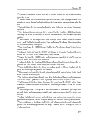 19
So bleibt doch nur hier auch ihr diese Nacht, daß ich erfahre, was der HERR weiter mit
mir reden werde.
20
Da kam Gott des Nachts zu Bileam und sprach zu ihm: Sind die Männer gekommen, dich
zu rufen, so mache dich auf und zieh mit ihnen; doch was ich dir sagen werde, das sollst du
tun.
21
Da stand Bileam des Morgens auf und sattelte seine Eselin und zog mit den Fürsten der
Moabiter.
22
Aber der Zorn Gottes ergrimmte, daß er hinzog. Und der Engel des HERRN trat ihm in
den Weg, daß er ihm widerstünde. Er aber ritt auf seiner Eselin, und zwei Knechte waren
mit ihm.
23
Und die Eselin sah den Engel des HERRN im Wege stehen und ein bloßes Schwert in
seiner Hand. Und die Eselin wich aus dem Wege und ging auf dem Felde; Bileam aber schlug
sie, daß sie in den Weg sollte gehen.
24
Da trat der Engel des HERRN in den Pfad bei den Weinbergen, da auf beiden Seiten
Wände waren.
25
Und da die Eselin den Engel des HERRN sah, drängte sie sich an die Wand und klemmte
Bileam den Fuß an der Wand; und er schlug sie noch mehr.
26
Da ging der Engel des HERRN weiter und trat an einen engen Ort, da kein Weg war zu
weichen, weder zur Rechten noch zur Linken.
27
Und da die Eselin den Engel des HERRN sah, fiel sie auf ihre Knie unter Bileam. Da er-
grimmte der Zorn Bileams, und er schlug die Eselin mit dem Stabe.
28
Da tat der HERR der Eselin den Mund auf, und sie sprach zu Bileam: Was habe ich dir
getan, daß du mich geschlagen hast nun dreimal?
29
Bileam sprach zur Eselin: Daß du mich höhnest! ach, daß ich jetzt ein Schwert in der Hand
hätte, ich wollte dich erwürgen!
30
Die Eselin sprach zu Bileam: Bin ich nicht deine Eselin, darauf du geritten bist zu deiner
Zeit bis auf diesen Tag? Habe ich auch je gepflegt, dir also zu tun? Er sprach: Nein.
31
Da öffnete der HERR dem Bileam die Augen, daß er den Engel des HERRN sah im Wege
stehen und ein bloßes Schwert in seiner Hand, und er neigte und bückte sich mit seinem
Angesicht.
32
Und der Engel des HERRN sprach zu ihm: Warum hast du deine Eselin geschlagen nun
dreimal? Siehe, ich bin ausgegangen, daß ich dir widerstehe; denn dein Weg ist vor mir
verkehrt.
33
Und die Eselin hat mich gesehen und ist dreimal ausgewichen; sonst, wo sie nicht vor mir
gewichen wäre, so wollte ich dich auch jetzt erwürgt und die Eselin lebendig erhalten haben.
34
Da sprach Bileam zu dem Engel des HERRN: Ich habe gesündigt; denn ich habe es nicht
gewußt, daß du mir entgegenstandest im Wege. Und nun, so dir's nicht gefällt, will ich
wieder umkehren.
299
Numbers 22
 