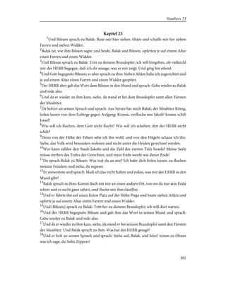 Kapitel 23
1
Und Bileam sprach zu Balak: Baue mir hier sieben Altäre und schaffe mir her sieben
Farren und sieben Widder.
2
Balak tat, wie ihm Bileam sagte; und beide, Balak und Bileam, opferten je auf einem Altar
einen Farren und einen Widder.
3
Und Bileam sprach zu Balak: Tritt zu deinem Brandopfer; ich will hingehen, ob vielleicht
mir der HERR begegne, daß ich dir ansage, was er mir zeigt. Und ging hin eilend.
4
Und Gott begegnete Bileam; er aber sprach zu ihm: Sieben Altäre habe ich zugerichtet und
je auf einem Altar einen Farren und einen Widder geopfert.
5
Der HERR aber gab das Wort dem Bileam in den Mund und sprach: Gehe wieder zu Balak
und rede also.
6
Und da er wieder zu ihm kam, siehe, da stand er bei dem Brandopfer samt allen Fürsten
der Moabiter.
7
Da hob er an seinen Spruch und sprach: Aus Syrien hat mich Balak, der Moabiter König,
holen lassen von dem Gebirge gegen Aufgang: Komm, verfluche mir Jakob! komm schilt
Israel!
8
Wie soll ich fluchen, dem Gott nicht flucht? Wie soll ich schelten, den der HERR nicht
schilt?
9
Denn von der Höhe der Felsen sehe ich ihn wohl, und von den Hügeln schaue ich ihn.
Siehe, das Volk wird besonders wohnen und nicht unter die Heiden gerechnet werden.
10
Wer kann zählen den Staub Jakobs und die Zahl des vierten Teils Israels? Meine Seele
müsse sterben des Todes der Gerechten, und mein Ende werde wie dieser Ende!
11
Da sprach Balak zu Bileam: Was tust du an mir? Ich habe dich holen lassen, zu fluchen
meinen Feinden; und siehe, du segnest.
12
Er antwortete und sprach: Muß ich das nicht halten und reden, was mir der HERR in den
Mund gibt?
13
Balak sprach zu ihm: Komm doch mit mir an einen andern Ort, von wo du nur sein Ende
sehest und es nicht ganz sehest, und fluche mir ihm daselbst.
14
Und er führte ihn auf einen freien Platz auf der Höhe Pisga und baute sieben Altäre und
opferte je auf einem Altar einen Farren und einen Widder.
15
Und (Bileam) sprach zu Balak: Tritt her zu deinem Brandopfer; ich will dort warten.
16
Und der HERR begegnete Bileam und gab ihm das Wort in seinen Mund und sprach:
Gehe wieder zu Balak und rede also.
17
Und da er wieder zu ihm kam, siehe, da stand er bei seinem Brandopfer samt den Fürsten
der Moabiter. Und Balak sprach zu ihm: Was hat der HERR gesagt?
18
Und er hob an seinen Spruch und sprach: Stehe auf, Balak, und höre! nimm zu Ohren
was ich sage, du Sohn Zippors!
301
Numbers 23
 