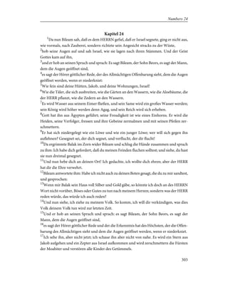 Kapitel 24
1
Da nun Bileam sah, daß es dem HERRN gefiel, daß er Israel segnete, ging er nicht aus,
wie vormals, nach Zauberei, sondern richtete sein Angesicht stracks zu der Wüste,
2
hob seine Augen auf und sah Israel, wie sie lagen nach ihren Stämmen. Und der Geist
Gottes kam auf ihn,
3
und er hob an seinen Spruch und sprach: Es sagt Bileam, der Sohn Beors, es sagt der Mann,
dem die Augen geöffnet sind,
4
es sagt der Hörer göttlicher Rede, der des Allmächtigen Offenbarung sieht, dem die Augen
geöffnet werden, wenn er niederkniet:
5
Wie fein sind deine Hütten, Jakob, und deine Wohnungen, Israel!
6
Wie die Täler, die sich ausbreiten, wie die Gärten an den Wassern, wie die Aloebäume, die
der HERR pflanzt, wie die Zedern an den Wassern.
7
Es wird Wasser aus seinem Eimer fließen, und sein Same wird ein großes Wasser werden;
sein König wird höher werden denn Agag, und sein Reich wird sich erheben.
8
Gott hat ihn aus Ägypten geführt; seine Freudigkeit ist wie eines Einhorns. Er wird die
Heiden, seine Verfolger, fressen und ihre Gebeine zermalmen und mit seinen Pfeilen zer-
schmettern.
9
Er hat sich niedergelegt wie ein Löwe und wie ein junger Löwe; wer will sich gegen ihn
auflehnen? Gesegnet sei, der dich segnet, und verflucht, der dir flucht!
10
Da ergrimmte Balak im Zorn wider Bileam und schlug die Hände zusammen und sprach
zu ihm: Ich habe dich gefordert, daß du meinen Feinden fluchen solltest; und siehe, du hast
sie nun dreimal gesegnet.
11
Und nun hebe dich an deinen Ort! Ich gedachte, ich wollte dich ehren; aber der HERR
hat dir die Ehre verwehrt.
12
Bileam antwortete ihm: Habe ich nicht auch zu deinen Boten gesagt, die du zu mir sandtest,
und gesprochen:
13
Wenn mir Balak sein Haus voll Silber und Gold gäbe, so könnte ich doch an des HERRN
Wort nicht vorüber, Böses oder Gutes zu tun nach meinem Herzen; sondern was der HERR
reden würde, das würde ich auch reden?
14
Und nun siehe, ich ziehe zu meinem Volk. So komm, ich will dir verkündigen, was dies
Volk deinem Volk tun wird zur letzten Zeit.
15
Und er hob an seinen Spruch und sprach: es sagt Bileam, der Sohn Beors, es sagt der
Mann, dem die Augen geöffnet sind,
16
es sagt der Hörer göttlicher Rede und der die Erkenntnis hat des Höchsten, der die Offen-
barung des Allmächtigen sieht und dem die Augen geöffnet werden, wenn er niederkniet.
17
Ich sehe ihn, aber nicht jetzt; ich schaue ihn aber nicht von nahe. Es wird ein Stern aus
Jakob aufgehen und ein Zepter aus Israel aufkommen und wird zerschmettern die Fürsten
der Moabiter und verstören alle Kinder des Getümmels.
303
Numbers 24
 