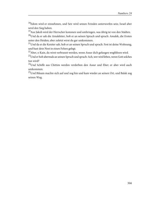 18
Edom wird er einnehmen, und Seir wird seinen Feinden unterworfen sein; Israel aber
wird den Sieg haben.
19
Aus Jakob wird der Herrscher kommen und umbringen, was übrig ist von den Städten.
20
Und da er sah die Amalekiter, hob er an seinen Spruch und sprach: Amalek, die Ersten
unter den Heiden; aber zuletzt wirst du gar umkommen.
21
Und da er die Keniter sah, hob er an seinen Spruch und sprach: Fest ist deine Wohnung,
und hast dein Nest in einen Felsen gelegt.
22
Aber, o Kain, du wirst verbrannt werden, wenn Assur dich gefangen wegführen wird.
23
Und er hob abermals an seinen Spruch und sprach: Ach, wer wird leben, wenn Gott solches
tun wird?
24
Und Schiffe aus Chittim werden verderben den Assur und Eber; er aber wird auch
umkommen.
25
Und Bileam machte sich auf und zog hin und kam wieder an seinen Ort, und Balak zog
seinen Weg.
304
Numbers 24
 