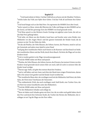 Kapitel 25
1
Und Israel wohnte in Sittim. Und das Volk hob an zu huren mit der Moabiter Töchtern,
2
welche luden das Volk zum Opfer ihrer Götter. Und das Volk aß und betete ihre Götter
an.
3
Und Israel hängte sich an den Baal-Peor. Da ergrimmte des HERRN Zorn über Israel,
4
und er sprach zu Mose: nimm alle Obersten des Volks und hänge sie dem HERRN auf an
der Sonne, auf daß der grimmige Zorn des HERRN von Israel gewandt werde.
5
Und Mose sprach zu den Richtern Israels: Erwürge ein jeglicher seine Leute, die sich an
den Baal-Peor gehängt haben.
6
Und siehe, ein Mann aus den Kindern Israel kam und brachte unter seine Brüder eine
Midianitin vor den Augen Mose's und der ganzen Gemeinde der Kinder Israel, die da
weinten vor der Tür der Hütte des Stifts.
7
Da das sah Pinehas, der Sohn Eleasars, des Sohnes Aarons, des Priesters, stand er auf aus
der Gemeinde und nahm einen Spieß in seine Hand
8
und ging dem israelitischen Mann nach hinein in die Kammer und durchstach sie beide,
den israelitischen Mann und das Weib, durch ihren Bauch. Da hörte die Plage auf von den
Kindern Israel.
9
Und es wurden getötet in der Plage vierundzwanzigtausend.
10
Und der HERR redete mit Mose und sprach:
11
Pinehas, der Sohn Eleasars, des Sohnes Aarons, des Priesters, hat meinen Grimm von den
Kindern Israel gewendet durch seinen Eifer um mich, daß ich nicht in meinem Eifer die
Kinder Israel vertilgte.
12
Darum sage: Siehe, ich gebe ihm meinen Bund des Friedens;
13
und er soll haben und sein Same nach ihm den Bund eines ewigen Priestertums, darum
daß er für seinen Gott geeifert und die Kinder Israel versöhnt hat.
14
Der israelitische Mann aber, der erschlagen ward mit der Midianitin, hieß Simri, der Sohn
Salus, der Fürst eines Vaterhauses der Simeoniter.
15
Das midianitische Weib, das auch erschlagen ward, hieß Kosbi, eine Tochter Zurs, der
ein Fürst war seines Geschlechts unter den Midianitern.
16
Und der HERR redete mit Mose und sprach:
17
Tut den Midianitern Schaden und schlagt sie;
18
denn sie haben euch Schaden getan mit ihrer List, die sie wider euch geübt haben durch
den Peor und durch ihre Schwester Kosbi, die Tochter des Fürsten der Midianiter, die er-
schlagen ist am Tag der Plage um des Peor willen.
305
Numbers 25
 