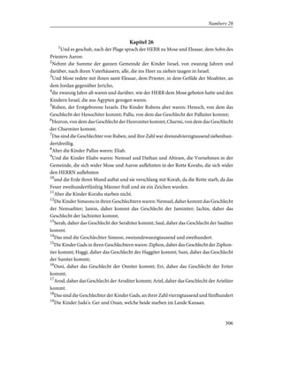 Kapitel 26
1
Und es geschah, nach der Plage sprach der HERR zu Mose und Eleasar, dem Sohn des
Priesters Aaron:
2
Nehmt die Summe der ganzen Gemeinde der Kinder Israel, von zwanzig Jahren und
darüber, nach ihren Vaterhäusern, alle, die ins Heer zu ziehen taugen in Israel.
3
Und Mose redete mit ihnen samt Eleasar, dem Priester, in dem Gefilde der Moabiter, an
dem Jordan gegenüber Jericho,
4
die zwanzig Jahre alt waren und darüber, wie der HERR dem Mose geboten hatte und den
Kindern Israel, die aus Ägypten gezogen waren.
5
Ruben, der Erstgeborene Israels. Die Kinder Rubens aber waren: Henoch, von dem das
Geschlecht der Henochiter kommt; Pallu, von dem das Geschlecht der Palluiter kommt;
6
Hezron, von dem das Geschlecht der Hezroniter kommt; Charmi, von dem das Geschlecht
der Charmiter kommt.
7
Das sind die Geschlechter von Ruben, und ihre Zahl war dreiundvierzigtausend siebenhun-
dertdreißig.
8
Aber die Kinder Pallus waren: Eliab.
9
Und die Kinder Eliabs waren: Nemuel und Dathan und Abiram, die Vornehmen in der
Gemeinde, die sich wider Mose und Aaron auflehnten in der Rotte Korahs, die sich wider
den HERRN auflehnten
10
und die Erde ihren Mund auftat und sie verschlang mit Korah, da die Rotte starb, da das
Feuer zweihundertfünfzig Männer fraß und sie ein Zeichen wurden.
11
Aber die Kinder Korahs starben nicht.
12
Die Kinder Simeons in ihren Geschlechtern waren: Nemuel, daher kommt das Geschlecht
der Nemueliter; Jamin, daher kommt das Geschlecht der Jaminiter; Jachin, daher das
Geschlecht der Jachiniter kommt;
13
Serah, daher das Geschlecht der Serahiter kommt; Saul, daher das Geschlecht der Sauliter
kommt.
14
Das sind die Geschlechter Simeon, zweiundzwanzigtausend und zweihundert.
15
Die Kinder Gads in ihren Geschlechtern waren: Ziphon, daher das Geschlecht der Ziphon-
iter kommt; Haggi, daher das Geschlecht der Haggiter kommt; Suni, daher das Geschlecht
der Suniter kommt;
16
Osni, daher das Geschlecht der Osniter kommt; Eri, daher das Geschlecht der Eriter
kommt;
17
Arod, daher das Geschlecht der Aroditer kommt; Ariel, daher das Geschlecht der Arieliter
kommt.
18
Das sind die Geschlechter der Kinder Gads, an ihrer Zahl vierzigtausend und fünfhundert
19
Die Kinder Juda's: Ger und Onan, welche beide starben im Lande Kanaan.
306
Numbers 26
 