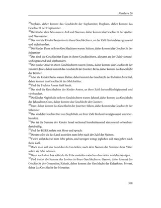 39
Supham, daher kommt das Geschlecht der Suphamiter; Hupham, daher kommt das
Geschlecht der Huphamiter.
40
Die Kinder aber Belas waren: Ard und Naeman, daher kommt das Geschlecht der Arditer
und Naemaniter.
41
Das sind die Kinder Benjamins in ihren Geschlechtern, an der Zahl fünfundvierzigtausend
und sechshundert.
42
Die Kinder Dans in ihren Geschlechtern waren: Suham, daher kommt das Geschlecht der
Suhamiter
43
Das sind die Geschlechter Dans in ihren Geschlechtern, allesamt an der Zahl vierund-
sechzigtausend und vierhundert.
44
Die Kinder Asser in ihren Geschlechtern waren: Jimna, daher kommt das Geschlecht der
Jimniter; Jiswi, daher kommt das Geschlecht der Jiswiter; Beria, daher kommt das Geschlecht
der Beriiter.
45
Aber die Kinder Berias waren: Heber, daher kommt das Geschlecht der Hebriter; Melchiel,
daher kommt das Geschlecht der Melchieliter.
46
Und die Tochter Assers hieß Sarah.
47
Das sind die Geschlechter der Kinder Assers, an ihrer Zahl dreiundfünfzigtausend und
vierhundert.
48
Die Kinder Naphthalis in ihren Geschlechtern waren: Jahzeel, daher kommt das Geschlecht
der Jahzeeliter; Guni, daher kommt das Geschlecht der Guniter;
49
Jezer, daher kommt das Geschlecht der Jezeriter; Sillem, daher kommt das Geschlecht der
Sillemiter.
50
Das sind die Geschlechter von Naphthali, an ihrer Zahl fünfundvierzigtausend und vier-
hundert.
51
Das ist die Summe der Kinder Israel sechsmal hunderttausend eintausend siebenhun-
dertdreißig.
52
Und der HERR redete mit Mose und sprach:
53
Diesen sollst du das Land austeilen zum Erbe nach der Zahl der Namen.
54
Vielen sollst du viel zum Erbe geben, und wenigen wenig; jeglichen soll man geben nach
ihrer Zahl.
55
Doch man soll das Land durchs Los teilen; nach dem Namen der Stämme ihrer Väter
sollen sie Erbe nehmen.
56
Denn nach dem Los sollst du ihr Erbe austeilen zwischen den vielen und den wenigen.
57
Und das ist die Summe der Leviten in ihren Geschlechtern: Gerson, daher kommt das
Geschlecht der Gersoniter; Kahath, daher kommt das Geschlecht der Kahathiter; Merari,
daher das Geschlecht der Merariter.
308
Numbers 26
 