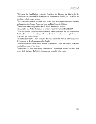 58
Dies sind die Geschlechter Levis: das Geschlecht der Libniter, das Geschlecht der
Hebroniter, das Geschlecht der Maheliter, das Geschlecht der Musiter, das Geschlecht der
Korahiter. Kahath zeugte Amram.
59
Und Amrams Weib hieß Jochebed, eine Tochter Levis, die ihm geboren ward in Ägypten;
und sie gebar dem Amram Aaron und Mose und ihre Schwester Mirjam.
60
Dem Aaron aber ward geboren: Nadab, Abihu, Eleasar und Ithamar.
61
Nadab aber und Abihu starben, da sie fremdes Feuer opferten vor dem HERRN.
62
Und ihre Summe war dreiundzwanzigtausend, alles Mannsbilder, von einem Monat und
darüber. Denn sie wurden nicht gezählt unter die Kinder Israel; denn man gab ihnen kein
Erbe unter den Kindern Israel.
63
Das ist die Summe der Kinder Israel, die Mose und Eleasar, der Priester, zählten im Gefilde
der Moabiter, an dem Jordan gegenüber Jericho;
64
unter welchen war keiner aus der Summe, da Mose und Aaron, der Priester, die Kinder
Israel zählten in der Wüste Sinai.
65
Denn der HERR hatte ihnen gesagt, sie sollten des Todes sterben in der Wüste. Und blieb
keiner übrig als Kaleb, der Sohn Jephunnes, und Josua, der Sohn Nuns.
309
Numbers 26
 