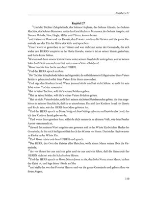 Kapitel 27
1
Und die Töchter Zelophehads, des Sohnes Hephers, des Sohnes Gileads, des Sohnes
Machirs, des Sohnes Manasses, unter den Geschlechtern Manasses, des Sohnes Josephs, mit
Namen Mahela, Noa, Hogla, Milka und Thirza, kamen herzu
2
und traten vor Mose und vor Eleasar, den Priester, und vor die Fürsten und die ganze Ge-
meinde vor der Tür der Hütte des Stifts und sprachen:
3
Unser Vater ist gestorben in der Wüste und war nicht mit unter der Gemeinde, die sich
wider den HERRN empörte in der Rotte Korahs, sondern ist an seiner Sünde gestorben,
und hatte keine Söhne.
4
Warum soll denn unsers Vaters Name unter seinem Geschlecht untergehen, weil er keinen
Sohn hat? Gebt uns auch ein Gut unter unsers Vaters Brüdern!
5
Mose brachte ihre Sache vor den HERRN.
6
Und der HERR sprach zu ihm:
7
Die Töchter Zelophehads haben recht geredet; du sollst ihnen ein Erbgut unter ihres Vaters
Brüdern geben und sollst ihres Vaters Erbe ihnen zuwenden.
8
Und sage den Kindern Israel: Wenn jemand stirbt und hat nicht Söhne, so sollt ihr sein
Erbe seiner Tochter zuwenden.
9
Hat er keine Tochter, sollt ihr's seinen Brüdern geben.
10
Hat er keine Brüder, sollt ihr's seines Vaters Brüdern geben.
11
Hat er nicht Vatersbrüder, sollt ihr's seinen nächsten Blutsfreunden geben, die ihm ange-
hören in seinem Geschlecht, daß sie es einnehmen. Das soll den Kindern Israel ein Gesetz
und Recht sein, wie der HERR dem Mose geboten hat.
12
Und der HERR sprach zu Mose: Steig auf dies Gebirge Abarim und besiehe das Land, das
ich den Kindern Israel gebe werde.
13
Und wenn du es gesehen hast, sollst du dich sammeln zu deinem Volk, wie dein Bruder
Aaron versammelt ist,
14
dieweil ihr meinem Wort ungehorsam gewesen seid in der Wüste Zin bei dem Hader der
Gemeinde, da ihr mich heiligen solltet durch das Wasser vor ihnen. Das ist das Haderwasser
zu Kades in der Wüste Zin.
15
Und Mose redete mit dem HERRN und sprach:
16
Der HERR, der Gott der Geister alles Fleisches, wolle einen Mann setzen über die Ge-
meinde,
17
der vor ihnen her aus und ein gehe und sie aus und ein führe, daß die Gemeinde des
HERRN nicht sei wie die Schafe ohne Hirten.
18
Und der HERR sprach zu Mose: Nimm Josua zu dir, den Sohn Nuns, einen Mann, in dem
der Geist ist, und lege deine Hände auf ihn
19
und stelle ihn vor den Priester Eleasar und vor die ganze Gemeinde und gebiete ihm vor
ihren Augen,
310
Numbers 27
 