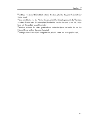 20
und lege von deiner Herrlichkeit auf ihn, daß ihm gehorche die ganze Gemeinde der
Kinder Israel.
21
Und er soll treten vor den Priester Eleasar, der soll für ihn ratfragen durch die Weise des
Lichts vor dem HERRN. Nach desselben Mund sollen aus und einziehen er und alle Kinder
Israel mit ihm und die ganze Gemeinde.
22
Mose tat, wie ihm der HERR geboten hatte, und nahm Josua und stellte ihn vor den
Priester Eleasar und vor die ganze Gemeinde
23
und legte seine Hand auf ihn und gebot ihm, wie der HERR mit Mose geredet hatte.
311
Numbers 27
 