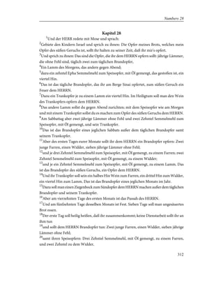 Kapitel 28
1
Und der HERR redete mit Mose und sprach:
2
Gebiete den Kindern Israel und sprich zu ihnen: Die Opfer meines Brots, welches mein
Opfer des süßen Geruchs ist, sollt ihr halten zu seiner Zeit, daß ihr mir's opfert.
3
Und sprich zu ihnen: Das sind die Opfer, die ihr dem HERRN opfern sollt: jährige Lämmer,
die ohne Fehl sind, täglich zwei zum täglichen Brandopfer,
4
Ein Lamm des Morgens, das andere gegen Abend;
5
dazu ein zehntel Epha Semmelmehl zum Speisopfer, mit Öl gemengt, das gestoßen ist, ein
viertel Hin.
6
Das ist das tägliche Brandopfer, das ihr am Berge Sinai opfertet, zum süßen Geruch ein
Feuer dem HERRN.
7
Dazu ein Trankopfer je zu einem Lamm ein viertel Hin. Im Heiligtum soll man den Wein
des Trankopfers opfern dem HERRN.
8
Das andere Lamm sollst du gegen Abend zurichten; mit dem Speisopfer wie am Morgen
und mit einem Trankopfer sollst du es machen zum Opfer des süßen Geruchs dem HERRN.
9
Am Sabbattag aber zwei jährige Lämmer ohne Fehl und zwei Zehntel Semmelmehl zum
Speisopfer, mit Öl gemengt, und sein Trankopfer.
10
Das ist das Brandopfer eines jeglichen Sabbats außer dem täglichen Brandopfer samt
seinem Trankopfer.
11
Aber des ersten Tages eurer Monate sollt ihr dem HERRN ein Brandopfer opfern: Zwei
junge Farren, einen Widder, sieben jährige Lämmer ohne Fehl;
12
und je drei Zehntel Semmelmehl zum Speisopfer, mit Öl gemengt, zu einem Farren; zwei
Zehntel Semmelmehl zum Speisopfer, mit Öl gemengt, zu einem Widder;
13
und je ein Zehntel Semmelmehl zum Speisopfer, mit Öl gemengt, zu einem Lamm. Das
ist das Brandopfer des süßen Geruchs, ein Opfer dem HERRN.
14
Und ihr Trankopfer soll sein ein halbes Hin Wein zum Farren, ein drittel Hin zum Widder,
ein viertel Hin zum Lamm. Das ist das Brandopfer eines jeglichen Monats im Jahr.
15
DazusollmaneinenZiegenbockzumSündopferdemHERRNmachenaußerdemtäglichen
Brandopfer und seinem Trankopfer.
16
Aber am vierzehnten Tage des ersten Monats ist das Passah des HERRN.
17
Und am fünfzehnten Tage desselben Monats ist Fest. Sieben Tage soll man ungesäuertes
Brot essen.
18
Der erste Tag soll heilig heißen, daß ihr zusammenkommt; keine Dienstarbeit sollt ihr an
ihm tun
19
und sollt dem HERRN Brandopfer tun: Zwei junge Farren, einen Widder, sieben jährige
Lämmer ohne Fehl;
20
samt ihren Speisopfern: Drei Zehntel Semmelmehl, mit Öl gemengt, zu einem Farren,
und zwei Zehntel zu dem Widder,
312
Numbers 28
 