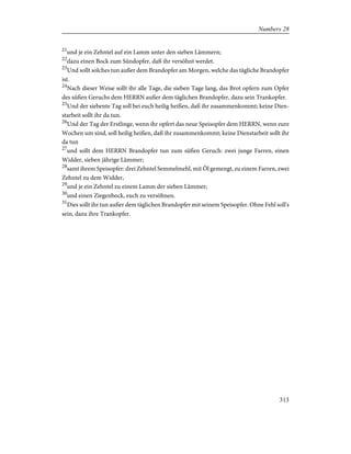 21
und je ein Zehntel auf ein Lamm unter den sieben Lämmern;
22
dazu einen Bock zum Sündopfer, daß ihr versöhnt werdet.
23
Und sollt solches tun außer dem Brandopfer am Morgen, welche das tägliche Brandopfer
ist.
24
Nach dieser Weise sollt ihr alle Tage, die sieben Tage lang, das Brot opfern zum Opfer
des süßen Geruchs dem HERRN außer dem täglichen Brandopfer, dazu sein Trankopfer.
25
Und der siebente Tag soll bei euch heilig heißen, daß ihr zusammenkommt; keine Dien-
starbeit sollt ihr da tun.
26
Und der Tag der Erstlinge, wenn ihr opfert das neue Speisopfer dem HERRN, wenn eure
Wochen um sind, soll heilig heißen, daß ihr zusammenkommt; keine Dienstarbeit sollt ihr
da tun
27
und sollt dem HERRN Brandopfer tun zum süßen Geruch: zwei junge Farren, einen
Widder, sieben jährige Lämmer;
28
samt ihrem Speisopfer: drei Zehntel Semmelmehl, mit Öl gemengt, zu einem Farren, zwei
Zehntel zu dem Widder,
29
und je ein Zehntel zu einem Lamm der sieben Lämmer;
30
und einen Ziegenbock, euch zu versöhnen.
31
Dies sollt ihr tun außer dem täglichen Brandopfer mit seinem Speisopfer. Ohne Fehl soll's
sein, dazu ihre Trankopfer.
313
Numbers 28
 