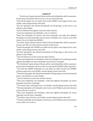 Kapitel 29
1
Und der erste Tag des siebenten Monats soll bei euch heilig heißen, daß ihr zusammen-
kommt; keine Dienstarbeit sollt ihr da tun-es ist euer Drommetentag-
2
und sollt Brandopfer tun zum süßen Geruch dem HERRN: einen jungen Farren, einen
Widder, sieben jährige Lämmer ohne Fehl;
3
dazu ihr Speisopfer: drei Zehntel Semmelmehl, mit Öl gemengt, zu dem Farren, zwei
Zehntel zu dem Widder,
4
und ein Zehntel auf ein jegliches Lamm der sieben Lämmer;
5
auch einen Ziegenbock zum Sündopfer, euch zu versöhnen-
6
außer dem Brandopfer des Monats und seinem Speisopfer und außer dem täglichen
Brandopfer mit seinem Speisopfer und mit seinem Trankopfer, wie es recht ist-,zum süßen
Geruch. Das ist ein Opfer dem HERRN.
7
Der zehnte Tag des siebenten Monats soll bei euch auch heilig heißen, daß ihr zusammen-
kommt; und sollt eure Leiber kasteien und keine Arbeit da tun,
8
sondern Brandopfer dem HERRN zum süßen Geruch opfern: einen jungen Farren, einen
Widder, sieben jährige Lämmer ohne Fehl;
9
mit ihren Speisopfern: drei Zehntel Semmelmehl, mit Öl gemengt, zu dem Farren, zwei
Zehntel zu dem Widder,
10
und ein Zehntel je zu einem Lamm der sieben Lämmer;
11
dazu einen Ziegenbock zum Sündopfer, außer dem Sündopfer der Versöhnung und dem
täglichen Brandopfer mit seinem Speisopfer und mit ihrem Trankopfer.
12
Der fünfzehnte Tag des siebenten Monats soll bei euch heilig heißen, daß ihr zusammen-
kommt; keine Dienstarbeit sollt ihr an dem tun und sollt dem HERRN sieben Tage feiern
13
und sollt dem HERRN Brandopfer tun zum Opfer des süßen Geruchs dem HERRN:
dreizehn junge Farren, zwei Widder; vierzehn jährige Lämmer ohne Fehl;
14
samt ihrem Speisopfer: drei Zehntel Semmelmehl, mit Öl gemengt, je zu einem der dreizehn
Farren, zwei Zehntel je zu einem Widder,
15
und ein Zehntel je zu einem der vierzehn Lämmer;
16
dazu einen Ziegenbock zum Sündopfer, -außer dem täglichen Brandopfer mit seinem
Speisopfer und seinem Trankopfer.
17
Am zweiten Tage: zwölf junge Farren, zwei Widder, vierzehn jährige Lämmer ohne Fehl;
18
mit ihrem Speisopfer und Trankopfer zu den Farren, zu den Widdern und zu den Lämmern
in ihrer Zahl, wie es recht ist;
19
dazu einen Ziegenbock zum Sündopfer, außer dem täglichen Brandopfer mit seinem
Speisopfer und mit ihrem Trankopfer.
20
Am dritten Tage: elf Farren, zwei Widder, vierzehn jährige Lämmer ohne Fehl;
21
mit ihrem Speisopfer und Trankopfer zu den Farren, zu den Widdern und zu den Lämmern
in ihrer Zahl, wie es recht ist;
314
Numbers 29
 