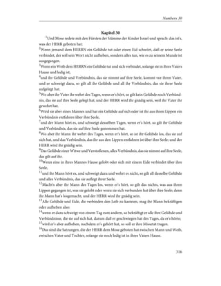 Kapitel 30
1
Und Mose redete mit den Fürsten der Stämme der Kinder Israel und sprach: das ist's,
was der HERR geboten hat:
2
Wenn jemand dem HERRN ein Gelübde tut oder einen Eid schwört, daß er seine Seele
verbindet, der soll sein Wort nicht aufheben, sondern alles tun, wie es zu seinem Munde ist
ausgegangen.
3
Wenn ein Weib dem HERRN ein Gelübde tut und sich verbindet, solange sie in ihres Vaters
Hause und ledig ist,
4
und ihr Gelübde und Verbündnis, das sie nimmt auf ihre Seele, kommt vor ihren Vater,
und er schweigt dazu, so gilt all ihr Gelübde und all ihr Verbündnis, das sie ihrer Seele
aufgelegt hat.
5
Wo aber ihr Vater ihr wehrt des Tages, wenn er's hört, so gilt kein Gelübde noch Verbünd-
nis, das sie auf ihre Seele gelegt hat; und der HERR wird ihr gnädig sein, weil ihr Vater ihr
gewehrt hat.
6
Wird sie aber eines Mannes und hat ein Gelübde auf sich oder ist ihr aus ihren Lippen ein
Verbündnis entfahren über ihre Seele,
7
und der Mann hört es, und schweigt desselben Tages, wenn er's hört, so gilt ihr Gelübde
und Verbündnis, das sie auf ihre Seele genommen hat.
8
Wo aber ihr Mann ihr wehrt des Tages, wenn er's hört, so ist ihr Gelübde los, das sie auf
sich hat, und das Verbündnis, das ihr aus den Lippen entfahren ist über ihre Seele; und der
HERR wird ihr gnädig sein.
9
Das Gelübde einer Witwe und Verstoßenen, alles Verbündnis, das sie nimmt auf ihre Seele,
das gilt auf ihr.
10
Wenn eine in ihres Mannes Hause gelobt oder sich mit einem Eide verbindet über ihre
Seele,
11
und ihr Mann hört es, und schweigt dazu und wehrt es nicht, so gilt all dasselbe Gelübde
und alles Verbündnis, das sie auflegt ihrer Seele.
12
Macht's aber ihr Mann des Tages los, wenn er's hört, so gilt das nichts, was aus ihren
Lippen gegangen ist, was sie gelobt oder wozu sie sich verbunden hat über ihre Seele; denn
ihr Mann hat's losgemacht, und der HERR wird ihr gnädig sein.
13
Alle Gelübde und Eide, die verbinden den Leib zu kasteien, mag ihr Mann bekräftigen
oder aufheben also:
14
wenn er dazu schweigt von einem Tag zum andern, so bekräftigt er alle ihre Gelübde und
Verbündnisse, die sie auf sich hat, darum daß er geschwiegen hat des Tages, da er's hörte;
15
wird er's aber aufheben, nachdem er's gehört hat, so soll er ihre Missetat tragen.
16
Das sind die Satzungen, die der HERR dem Mose geboten hat zwischen Mann und Weib,
zwischen Vater und Tochter, solange sie noch ledig ist in ihres Vaters Hause.
316
Numbers 30
 