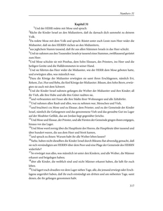 Kapitel 31
1
Und der HERR redete mit Mose und sprach:
2
Räche die Kinder Israel an den Midianitern, daß du darnach dich sammelst zu deinem
Volk.
3
Da redete Mose mit dem Volk und sprach: Rüstet unter euch Leute zum Heer wider die
Midianiter, daß sie den HERRN rächen an den Midianitern,
4
aus jeglichem Stamm tausend, daß ihr aus allen Stämmen Israels in das Heer schickt.
5
Und sie nahmen aus den Tausenden Israels je tausend eines Stammes, zwölftausend gerüstet
zum Heer.
6
Und Mose schickte sie mit Pinehas, dem Sohn Eleasars, des Priesters, ins Heer und die
heiligen Geräte und die Halldrommeten in seiner Hand.
7
Und sie führten das Heer wider die Midianiter, wie der HERR dem Mose geboten hatte,
und erwürgten alles, was männlich war.
8
Dazu die Könige der Midianiter erwürgten sie samt ihren Erschlagenen, nämlich Evi,
Rekem, Zur, Hur und Reba, die fünf Könige der Midianiter. Bileam, den Sohn Beors, erwür-
gten sie auch mit dem Schwert.
9
Und die Kinder Israel nahmen gefangen die Weiber der Midianiter und ihre Kinder; all
ihr Vieh, alle ihre Habe und alle ihre Güter raubten sie,
10
und verbrannten mit Feuer alle ihre Städte ihrer Wohnungen und alle Zeltdörfer.
11
Und nahmen allen Raub und alles, was zu nehmen war, Menschen und Vieh,
12
und brachten's zu Mose und zu Eleasar, dem Priester, und zu der Gemeinde der Kinder
Israel, nämlich die Gefangenen und das genommene Vieh und das geraubte Gut ins Lager
auf der Moabiter Gefilde, das am Jordan liegt gegenüber Jericho.
13
Und Mose und Eleasar, der Priester, und alle Fürsten der Gemeinde gingen ihnen entgegen,
hinaus vor das Lager.
14
Und Mose ward zornig über die Hauptleute des Heeres, die Hauptleute über tausend und
über hundert waren, die aus dem Heer und Streit kamen,
15
und sprach zu ihnen: Warum habt ihr alle Weiber leben lassen?
16
Siehe, haben nicht dieselben die Kinder Israel durch Bileams Rat abwendig gemacht, daß
sie sich versündigten am HERRN über dem Peor und eine Plage der Gemeinde des HERRN
widerfuhr?
17
So erwürget nun alles, was männlich ist unter den Kindern, und alle Weiber, die Männer
erkannt und beigelegen haben;
18
aber alle Kinder, die weiblich sind und nicht Männer erkannt haben, die laßt für euch
leben.
19
Und lagert euch draußen vor dem Lager sieben Tage, alle, die jemand erwürgt oder Ersch-
lagene angerührt haben, daß ihr euch entsündigt am dritten und am siebenten Tage, samt
denen, die ihr gefangen genommen habt.
317
Numbers 31
 