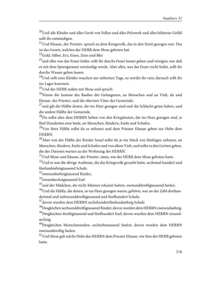 20
Und alle Kleider und alles Gerät von Fellen und alles Pelzwerk und alles hölzerne Gefäß
sollt ihr entsündigen.
21
Und Eleasar, der Priester, sprach zu dem Kriegsvolk, das in den Streit gezogen war: Das
ist das Gesetz, welches der HERR dem Mose geboten hat:
22
Gold, Silber, Erz, Eisen, Zinn und Blei
23
und alles was das Feuer leidet, sollt ihr durchs Feuer lassen gehen und reinigen; nur daß
es mit dem Sprengwasser entsündigt werde. Aber alles, was das Feuer nicht leidet, sollt ihr
durchs Wasser gehen lassen.
24
Und sollt eure Kleider waschen am siebenten Tage, so werdet ihr rein; darnach sollt ihr
ins Lager kommen.
25
Und der HERR redete mit Mose und sprach:
26
Nimm die Summe des Raubes der Gefangenen, an Menschen und an Vieh, du und
Eleasar, der Priester, und die obersten Väter der Gemeinde;
27
und gib die Hälfte denen, die ins Heer gezogen sind und die Schlacht getan haben, und
die andere Hälfte der Gemeinde.
28
Du sollst aber dem HERRN heben von den Kriegsleuten, die ins Heer gezogen sind, je
fünf Hunderten eine Seele, an Menschen, Rindern, Eseln und Schafen.
29
Von ihrer Hälfte sollst du es nehmen und dem Priester Eleasar geben zur Hebe dem
HERRN.
30
Aber von der Hälfte der Kinder Israel sollst du je ein Stück von fünfzigen nehmen, an
Menschen, Rindern, Eseln und Schafen und von allem Vieh, und sollst es den Leviten geben,
die des Dienstes warten an der Wohnung des HERRN.
31
Und Mose und Eleasar, der Priester, taten, wie der HERR dem Mose geboten hatte.
32
Und es war die übrige Ausbeute, die das Kriegsvolk geraubt hatte, sechsmal hundert und
fünfundsiebzigtausend Schafe,
33
zweiundsiebzigtausend Rinder,
34
einundsechzigtausend Esel
35
und der Mädchen, die nicht Männer erkannt hatten, zweiunddreißigtausend Seelen.
36
Und die Hälfte, die denen, so ins Heer gezogen waren, gehörte, war an der Zahl dreihun-
dertmal und siebenunddreißigtausend und fünfhundert Schafe;
37
davon wurden dem HERRN sechshundertfünfundsiebzig Schafe.
38
Desgleichen sechsunddreißigtausend Rinder; davon wurden dem HERRN zweiundsiebzig.
39
Desgleichen dreißigtausend und fünfhundert Esel; davon wurden dem HERRN einund-
sechzig.
40
Desgleichen Menschenseelen, sechzehntausend Seelen; davon wurden dem HERRN
zweiunddreißig Seelen.
41
Und Mose gab solche Hebe des HERRN dem Priester Eleasar, wie ihm der HERR geboten
hatte.
318
Numbers 31
 