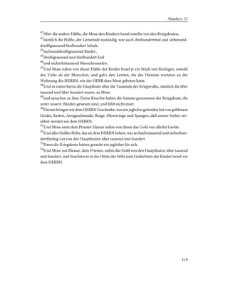 42
Aber die andere Hälfte, die Mose den Kindern Israel zuteilte von den Kriegsleuten,
43
nämlich die Hälfte, der Gemeinde zuständig, war auch dreihundertmal und siebenund-
dreißigtausend fünfhundert Schafe,
44
sechsunddreißigtausend Rinder,
45
dreißigtausend und fünfhundert Esel
46
und sechzehntausend Menschenseelen.
47
Und Mose nahm von dieser Hälfte der Kinder Israel je ein Stück von fünfzigen, sowohl
des Viehs als der Menschen, und gab's den Leviten, die des Dienstes warteten an der
Wohnung des HERRN, wie der HERR dem Mose geboten hatte.
48
Und es traten herzu die Hauptleute über die Tausende des Kriegsvolks, nämlich die über
tausend und über hundert waren, zu Mose
49
und sprachen zu ihm: Deine Knechte haben die Summe genommen der Kriegsleute, die
unter unsern Händen gewesen sind, und fehlt nicht einer.
50
Darum bringen wir dem HERRN Geschenke, was ein jeglicher gefunden hat von goldenem
Geräte, Ketten, Armgeschmeide, Ringe, Ohrenringe und Spangen, daß unsere Seelen ver-
söhnt werden vor dem HERRN.
51
Und Mose samt dem Priester Eleasar nahm von ihnen das Gold von allerlei Geräte.
52
Und alles Goldes Hebe, das sie dem HERRN hoben, war sechzehntausend und siebenhun-
dertfünfzig Lot von den Hauptleuten über tausend und hundert.
53
Denn die Kriegsleute hatten geraubt ein jeglicher für sich.
54
Und Mose mit Eleasar, dem Priester, nahm das Gold von den Hauptleuten über tausend
und hundert, und brachten es in die Hütte des Stifts zum Gedächtnis der Kinder Israel vor
dem HERRN.
319
Numbers 31
 