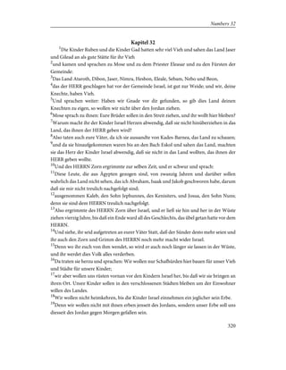 Kapitel 32
1
Die Kinder Ruben und die Kinder Gad hatten sehr viel Vieh und sahen das Land Jaser
und Gilead an als gute Stätte für ihr Vieh
2
und kamen und sprachen zu Mose und zu dem Priester Eleasar und zu den Fürsten der
Gemeinde:
3
Das Land Ataroth, Dibon, Jaser, Nimra, Hesbon, Eleale, Sebam, Nebo und Beon,
4
das der HERR geschlagen hat vor der Gemeinde Israel, ist gut zur Weide; und wir, deine
Knechte, haben Vieh.
5
Und sprachen weiter: Haben wir Gnade vor dir gefunden, so gib dies Land deinen
Knechten zu eigen, so wollen wir nicht über den Jordan ziehen.
6
Mose sprach zu ihnen: Eure Brüder sollen in den Streit ziehen, und ihr wollt hier bleiben?
7
Warum macht ihr der Kinder Israel Herzen abwendig, daß sie nicht hinüberziehen in das
Land, das ihnen der HERR geben wird?
8
Also taten auch eure Väter, da ich sie aussandte von Kades-Barnea, das Land zu schauen;
9
und da sie hinaufgekommen waren bis an den Bach Eskol und sahen das Land, machten
sie das Herz der Kinder Israel abwendig, daß sie nicht in das Land wollten, das ihnen der
HERR geben wollte.
10
Und des HERRN Zorn ergrimmte zur selben Zeit, und er schwur und sprach:
11
Diese Leute, die aus Ägypten gezogen sind, von zwanzig Jahren und darüber sollen
wahrlich das Land nicht sehen, das ich Abraham, Isaak und Jakob geschworen habe, darum
daß sie mir nicht treulich nachgefolgt sind;
12
ausgenommen Kaleb, den Sohn Jephunnes, des Kenisiters, und Josua, den Sohn Nuns;
denn sie sind dem HERRN treulich nachgefolgt.
13
Also ergrimmte des HERRN Zorn über Israel, und er ließ sie hin und her in der Wüste
ziehen vierzig Jahre, bis daß ein Ende ward all des Geschlechts, das übel getan hatte vor dem
HERRN.
14
Und siehe, ihr seid aufgetreten an eurer Väter Statt, daß der Sünder desto mehr seien und
ihr auch den Zorn und Grimm des HERRN noch mehr macht wider Israel.
15
Denn wo ihr euch von ihm wendet, so wird er auch noch länger sie lassen in der Wüste,
und ihr werdet dies Volk alles verderben.
16
Da traten sie herzu und sprachen: Wir wollen nur Schafhürden hier bauen für unser Vieh
und Städte für unsere Kinder;
17
wir aber wollen uns rüsten vornan vor den Kindern Israel her, bis daß wir sie bringen an
ihren Ort. Unsre Kinder sollen in den verschlossenen Städten bleiben um der Einwohner
willen des Landes.
18
Wir wollen nicht heimkehren, bis die Kinder Israel einnehmen ein jeglicher sein Erbe.
19
Denn wir wollen nicht mit ihnen erben jenseit des Jordans, sondern unser Erbe soll uns
diesseit des Jordan gegen Morgen gefallen sein.
320
Numbers 32
 