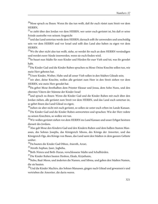 20
Mose sprach zu Ihnen: Wenn ihr das tun wollt, daß ihr euch rüstet zum Streit vor dem
HERRN,
21
so zieht über den Jordan vor dem HERRN, wer unter euch gerüstet ist, bis daß er seine
Feinde austreibe von seinem Angesicht
22
und das Land untertan werde dem HERRN; darnach sollt ihr umwenden und unschuldig
sein vor dem HERRN und vor Israel und sollt dies Land also haben zu eigen vor dem
HERRN.
23
Wo ihr aber nicht also tun wollt, siehe, so werdet ihr euch an dem HERRN versündigen
und werdet eurer Sünde innewerden, wenn sie euch finden wird.
24
So bauet nun Städte für eure Kinder und Hürden für euer Vieh und tut, was ihr geredet
habt.
25
Die Kinder Gad und die Kinder Ruben sprachen zu Mose: Deine Knechte sollen tun, wie
mein Herr geboten hat.
26
Unsre Kinder, Weiber, Habe und all unser Vieh sollen in den Städten Gileads sein;
27
wir aber, deine Knechte, wollen alle gerüstet zum Heer in den Streit ziehen vor dem
HERRN, wie mein Herr geredet hat.
28
Da gebot Mose ihrethalben dem Priester Eleasar und Josua, dem Sohn Nuns, und den
obersten Vätern der Stämme der Kinder Israel
29
und sprach zu ihnen: Wenn die Kinder Gad und die Kinder Ruben mit euch über den
Jordan ziehen, alle gerüstet zum Streit vor dem HERRN, und das Land euch untertan ist,
so gebet ihnen das Land Gilead zu eigen;
30
ziehen sie aber nicht mit euch gerüstet, so sollen sie unter euch erben im Lande Kanaan.
31
Die Kinder Gad und die Kinder Ruben antworteten und sprachen: Wie der Herr redete
zu seinen Knechten, so wollen wir tun.
32
Wir wollen gerüstet ziehen vor dem HERRN ins Land Kanaan und unser Erbgut besitzen
diesseit des Jordans.
33
Also gab Mose den Kindern Gad und den Kindern Ruben und dem halben Stamm Man-
asses, des Sohnes Josephs, das Königreich Sihons, des Königs der Amoriter, und das
Königreich Ogs, des Königs von Basan, das Land samt den Städten in dem ganzen Gebiete
umher.
34
Da bauten die Kinder Gad Dibon, Ataroth, Aroer,
35
Atroth-Sophan, Jaser, Jogbeha,
36
Beth-Nimra und Beth-Haran, verschlossene Städte und Schafhürden.
37
Die Kinder Ruben bauten Hesbon, Eleale, Kirjathaim,
38
Nebo, Baal-Meon, und änderten die Namen, und Sibma, und gaben den Städten Namen,
die sie bauten.
39
Und die Kinder Machirs, des Sohnes Manasses, gingen nach Gilead und gewannen's und
vertrieben die Amoriter, die darin waren.
321
Numbers 32
 