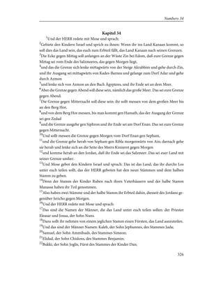 Kapitel 34
1
Und der HERR redete mit Mose und sprach:
2
Gebiete den Kindern Israel und sprich zu ihnen: Wenn ihr ins Land Kanaan kommt, so
soll dies das Land sein, das euch zum Erbteil fällt, das Land Kanaan nach seinen Grenzen.
3
Die Ecke gegen Mittag soll anfangen an der Wüste Zin bei Edom, daß eure Grenze gegen
Mittag sei vom Ende des Salzmeeres, das gegen Morgen liegt,
4
und das die Grenze sich lenke mittagwärts von der Steige Akrabbim und gehe durch Zin,
und ihr Ausgang sei mittagwärts von Kades-Barnea und gelange zum Dorf Adar und gehe
durch Azmon
5
und lenke sich von Azmon an den Bach Ägyptens, und ihr Ende sei an dem Meer.
6
Aber die Grenze gegen Abend soll diese sein, nämlich das große Meer. Das sei eure Grenze
gegen Abend.
7
Die Grenze gegen Mitternacht soll diese sein: ihr sollt messen von dem großen Meer bis
an den Berg Hor,
8
und von dem Berg Hor messen, bis man kommt gen Hamath, das der Ausgang der Grenze
sei gen Zedad
9
und die Grenze ausgehe gen Siphron und ihr Ende sei am Dorf Enan. Das sei eure Grenze
gegen Mitternacht.
10
Und sollt messen die Grenze gegen Morgen vom Dorf Enan gen Sepham,
11
und die Grenze gehe herab von Sepham gen Ribla morgenwärts von Ain; darnach gehe
sie herab und lenke sich an die Seite des Meers Kinneret gegen Morgen
12
und komme herab an den Jordan, daß ihr Ende sei das Salzmeer. Das sei euer Land mit
seiner Grenze umher.
13
Und Mose gebot den Kindern Israel und sprach: Das ist das Land, das ihr durchs Los
unter euch teilen sollt, das der HERR geboten hat den neun Stämmen und dem halben
Stamm zu geben.
14
Denn der Stamm der Kinder Ruben nach ihren Vaterhäusern und der halbe Stamm
Manasse haben ihr Teil genommen.
15
Also haben zwei Stämme und der halbe Stamm ihr Erbteil dahin, diesseit des Jordans ge-
genüber Jericho gegen Morgen.
16
Und der HERR redete mit Mose und sprach:
17
Das sind die Namen der Männer, die das Land unter euch teilen sollen: der Priester
Eleasar und Josua, der Sohn Nuns.
18
Dazu sollt ihr nehmen von einem jeglichen Stamm einen Fürsten, das Land auszuteilen.
19
Und das sind der Männer Namen: Kaleb, der Sohn Jephunnes, des Stammes Juda;
20
Samuel, der Sohn Ammihuds, des Stammes Simeon;
21
Elidad, der Sohn Chislons, des Stammes Benjamin;
22
Bukki, der Sohn Joglis, Fürst des Stammes der Kinder Dan;
326
Numbers 34
 