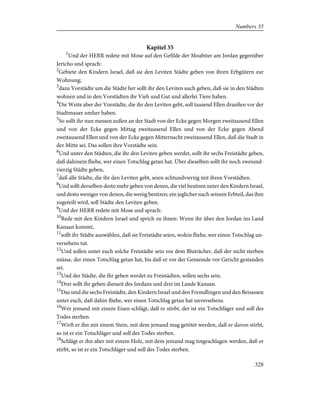 Kapitel 35
1
Und der HERR redete mit Mose auf den Gefilde der Moabiter am Jordan gegenüber
Jericho und sprach:
2
Gebiete den Kindern Israel, daß sie den Leviten Städte geben von ihren Erbgütern zur
Wohnung;
3
dazu Vorstädte um die Städte her sollt ihr den Leviten auch geben, daß sie in den Städten
wohnen und in den Vorstädten ihr Vieh und Gut und allerlei Tiere haben.
4
Die Weite aber der Vorstädte, die ihr den Leviten gebt, soll tausend Ellen draußen vor der
Stadtmauer umher haben.
5
So sollt ihr nun messen außen an der Stadt von der Ecke gegen Morgen zweitausend Ellen
und von der Ecke gegen Mittag zweitausend Ellen und von der Ecke gegen Abend
zweitausend Ellen und von der Ecke gegen Mitternacht zweitausend Ellen, daß die Stadt in
der Mitte sei. Das sollen ihre Vorstädte sein.
6
Und unter den Städten, die ihr den Leviten geben werdet, sollt ihr sechs Freistädte geben,
daß dahinein fliehe, wer einen Totschlag getan hat. Über dieselben sollt ihr noch zweiund-
vierzig Städte geben,
7
daß alle Städte, die ihr den Leviten gebt, seien achtundvierzig mit ihren Vorstädten.
8
Und sollt derselben desto mehr geben von denen, die viel besitzen unter den Kindern Israel,
und desto weniger von denen, die wenig besitzen; ein jeglicher nach seinem Erbteil, das ihm
zugeteilt wird, soll Städte den Leviten geben.
9
Und der HERR redete mit Mose und sprach:
10
Rede mit den Kindern Israel und sprich zu ihnen: Wenn ihr über den Jordan ins Land
Kanaan kommt,
11
sollt ihr Städte auswählen, daß sie Freistädte seien, wohin fliehe, wer einen Totschlag un-
versehens tut.
12
Und sollen unter euch solche Freistädte sein vor dem Bluträcher, daß der nicht sterben
müsse, der einen Totschlag getan hat, bis daß er vor der Gemeinde vor Gericht gestanden
sei.
13
Und der Städte, die ihr geben werdet zu Freistädten, sollen sechs sein.
14
Drei sollt ihr geben diesseit des Jordans und drei im Lande Kanaan.
15
Das sind die sechs Freistädte, den Kindern Israel und den Fremdlingen und den Beisassen
unter euch, daß dahin fliehe, wer einen Totschlag getan hat unversehens.
16
Wer jemand mit einem Eisen schlägt, daß er stirbt, der ist ein Totschläger und soll des
Todes sterben.
17
Wirft er ihn mit einem Stein, mit dem jemand mag getötet werden, daß er davon stirbt,
so ist er ein Totschläger und soll des Todes sterben.
18
Schlägt er ihn aber mit einem Holz, mit dem jemand mag totgeschlagen werden, daß er
stirbt, so ist er ein Totschläger und soll des Todes sterben.
328
Numbers 35
 