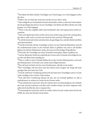 19
Der Rächer des Bluts soll den Totschläger zum Tode bringen; wo er ihm begegnet, soll er
ihn töten.
20
Stößt er ihn aus Haß oder wirft etwas auf ihn aus List, daß er stirbt,
21
oder schlägt ihn aus Feindschaft mit seiner Hand, daß er stirbt, so soll er des Todes sterben,
der ihn geschlagen hat; denn er ist ein Totschläger. Der Rächer des Bluts soll ihn zum Tode
bringen, wo er ihm begegnet.
22
Wenn er ihn aber ungefähr stößt, ohne Feindschaft, oder wirft irgend etwas auf ihn un-
versehens
23
oder wirft irgend einen Stein auf ihn, davon man sterben mag, und er hat's nicht gesehen,
also daß er stirbt, und er ist nicht sein Feind, hat ihm auch kein Übles gewollt,
24
so soll die Gemeinde richten zwischen dem, der geschlagen hat, und dem Rächer des Bluts
nach diesen Rechten.
25
Und die Gemeinde soll den Totschläger erretten von der Hand des Bluträchers und soll
ihn wiederkommen lassen zu der Freistadt, dahin er geflohen war; und er soll daselbst
bleiben, bis daß der Hohepriester sterbe, den man mit dem heiligen Öl gesalbt hat.
26
Wird aber der Totschläger aus seiner Freistadt Grenze gehen, dahin er geflohen ist,
27
und der Bluträcher findet ihn außerhalb der Grenze seiner Freistadt und schlägt ihn tot,
so soll er des Bluts nicht schuldig sein.
28
Denn er sollte in seiner Freistadt bleiben bis an den Tod des Hohenpriesters, und nach
des Hohenpriesters Tod wieder zum Lande seines Erbguts kommen.
29
Das soll euch ein Recht sein bei euren Nachkommen, überall, wo ihr wohnt.
30
Den Totschläger soll man töten nach dem Mund zweier Zeugen. Ein Zeuge soll nicht
aussagen über eine Seele zum Tode.
31
Und ihr sollt keine Versühnung nehmen für die Seele eines Totschlägers; denn er ist des
Todes schuldig, und er soll des Todes sterben.
32
Und sollt keine Versühnung nehmen für den, der zur Freistadt geflohen ist, daß er
wiederkomme, zu wohnen im Lande, bis der Priester sterbe.
33
Und schändet das Land nicht, darin ihr wohnet; denn wer blutschuldig ist, der schändet
das Land, und das Land kann vom Blut nicht versöhnt werden, das darin vergossen wird,
außer durch das Blut des, der es vergossen hat.
34
Verunreinigt das Land nicht, darin ihr wohnet, darin ich auch wohne; denn ich bin der
HERR, der unter den Kindern Israel wohnt.
329
Numbers 35
 