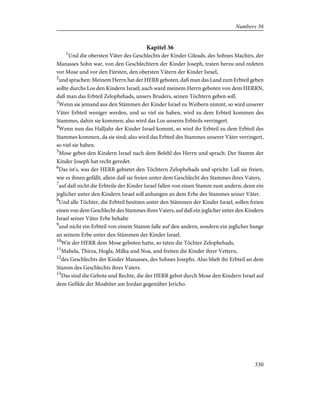 Kapitel 36
1
Und die obersten Väter des Geschlechts der Kinder Gileads, des Sohnes Machirs, der
Manasses Sohn war, von den Geschlechtern der Kinder Joseph, traten herzu und redeten
vor Mose und vor den Fürsten, den obersten Vätern der Kinder Israel,
2
und sprachen: Meinem Herrn hat der HERR geboten, daß man das Land zum Erbteil geben
sollte durchs Los den Kindern Israel; auch ward meinem Herrn geboten von dem HERRN,
daß man das Erbteil Zelophehads, unsers Bruders, seinen Töchtern geben soll.
3
Wenn sie jemand aus den Stämmen der Kinder Israel zu Weibern nimmt, so wird unserer
Väter Erbteil weniger werden, und so viel sie haben, wird zu dem Erbteil kommen des
Stammes, dahin sie kommen; also wird das Los unseres Erbteils verringert.
4
Wenn nun das Halljahr der Kinder Israel kommt, so wird ihr Erbteil zu dem Erbteil des
Stammes kommen, da sie sind; also wird das Erbteil des Stammes unserer Väter verringert,
so viel sie haben.
5
Mose gebot den Kindern Israel nach dem Befehl des Herrn und sprach: Der Stamm der
Kinder Joseph hat recht geredet.
6
Das ist's, was der HERR gebietet den Töchtern Zelophehads und spricht: Laß sie freien,
wie es ihnen gefällt; allein daß sie freien unter dem Geschlecht des Stammes ihres Vaters,
7
auf daß nicht die Erbteile der Kinder Israel fallen von einen Stamm zum andern; denn ein
jeglicher unter den Kindern Israel soll anhangen an dem Erbe des Stammes seiner Väter.
8
Und alle Töchter, die Erbteil besitzen unter den Stämmen der Kinder Israel, sollen freien
einen von dem Geschlecht des Stammes ihres Vaters, auf daß ein jeglicher unter den Kindern
Israel seiner Väter Erbe behalte
9
und nicht ein Erbteil von einem Stamm falle auf den andern, sondern ein jeglicher hange
an seinem Erbe unter den Stämmen der Kinder Israel.
10
Wie der HERR dem Mose geboten hatte, so taten die Töchter Zelophehads,
11
Mahela, Thirza, Hogla, Milka und Noa, und freiten die Kinder ihrer Vettern,
12
des Geschlechts der Kinder Manasses, des Sohnes Josephs. Also blieb ihr Erbteil an dem
Stamm des Geschlechts ihres Vaters.
13
Das sind die Gebote und Rechte, die der HERR gebot durch Mose den Kindern Israel auf
dem Gefilde der Moabiter am Jordan gegenüber Jericho.
330
Numbers 36
 