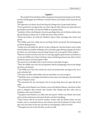 Kapitel 1
1
Das sind die Worte die Mose redete zum ganzen Israel jenseit des Jordans in der Wüste,
auf dem Gefilde gegen das Schilfmeer, zwischen Pharan und Tophel, Laban Hazeroth und
Disahab.
2
Elf Tagereisen von Horeb, durch den Weg des Gebirges Seir, bis gen Kades-Barnea.
3
Und es geschah im vierzigsten Jahr, am ersten Tage des elften Monats, da redete Mose mit
den Kindern Israel alles, wie ihm der HERR an sie geboten hatte,
4
nachdem er Sihon, den König der Amoriter, geschlagen hatte, der zu Hesbon wohnte, dazu
Og, den König von Basan, der zu Astharoth und zu Edrei wohnte.
5
Jenseit des Jordans, im Lande der Moabiter, fing an Mose auszulegen dies Gesetz und
sprach:
6
Der HERR, unser Gott, redete mit uns am Berge Horeb und sprach: Ihr seid lang genug
an diesem Berge gewesen;
7
wendet euch und ziehet hin, daß ihr zu dem Gebirge der Amoriter kommt und zu allen
ihren Nachbarn im Gefilde, auf Bergen und in Gründen, gegen Mittag und gegen die Anfurt
des Meers, ins Land Kanaan und zum Berge Libanon, bis an das große Wasser Euphrat.
8
Siehe da, ich habe euch das Land, das vor euch liegt, gegeben; gehet hinein und nehmet es
ein, das der HERR euren Vätern Abraham, Isaak und Jakob geschworen hat, daß er's ihnen
und ihrem Samen nach ihnen geben wollte.
9
Da sprach ich zu derselben Zeit zu euch: Ich kann nicht allein ertragen;
10
denn der HERR, euer Gott, hat euch gemehrt, daß ihr heutigestages seid wie die Menge
der Sterne am Himmel.
11
Der HERR, euer Väter Gott, mache euer noch viel tausend mehr und segne euch, wie er
euch verheißen hat!
12
Wie kann ich allein solche Mühe und Last und Hader von euch ertragen?
13
Schafft her weise, verständige und erfahrene Leute unter euren Stämmen, die will ich über
euch zu Häuptern setzen.
14
Da antwortetet ihr mir und spracht: Das ist ein gut Ding, davon du sagst, daß du tun
willst.
15
Da nahm ich die Häupter eurer Stämme, weise und erfahrene Männer, und setzte sie über
euch zu Häuptern über tausend, über hundert, über fünfzig und über zehn, und zu
Amtleuten unter euren Stämmen,
16
und gebot euren Richtern zur selben Zeit und sprach: Verhört eure Brüder und richtet
recht zwischen jedermann und seinem Bruder und dem Fremdlinge.
17
Keine Person sollt ihr im Gericht ansehen, sondern sollt den Kleinen hören wie den
Großen, und vor niemandes Person euch scheuen; denn das Gerichtamt ist Gottes. Wird
aber euch eine Sache zu hart sein, die lasset an mich gelangen, daß ich sie höre.
18
Also gebot ich euch zu der Zeit alles, was ihr tun sollt.
332
Deuteronomy 1
 