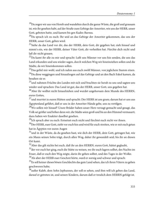 19
Da zogen wir aus von Horeb und wandelten durch die ganze Wüste, die groß und grausam
ist, wie ihr gesehen habt, auf der Straße zum Gebirge der Amoriter, wie uns der HERR, unser
Gott, geboten hatte, und kamen bis gen Kades-Barnea.
20
Da sprach ich zu euch: Ihr seid an das Gebirge der Amoriter gekommen, das uns der
HERR, unser Gott, geben wird.
21
Siehe da das Land vor dir, das der HERR, dein Gott, dir gegeben hat; zieh hinauf und
nimm's ein, wie der HERR, deiner Väter Gott, dir verheißen hat. Fürchte dich nicht und
laß dir nicht grauen.
22
Da kamt ihr alle zu mir und spracht: Laßt uns Männer vor uns hin senden, die uns das
Land erkunden und uns wieder sagen, durch welchen Weg wir hineinziehen sollen und die
Städte, da wir hineinkommen sollen.
23
Das gefiel mir wohl, und ich nahm aus euch zwölf Männer, von jeglichem Stamm einen.
24
Da diese weggingen und hinaufzogen auf das Gebirge und an den Bach Eskol kamen, da
besahen sie es
25
und nahmen Früchte des Landes mit sich und brachten sie herab zu uns und sagten uns
wieder und sprachen: Das Land ist gut, das der HERR, unser Gott, uns gegeben hat.
26
Aber ihr wolltet nicht hinaufziehen und wurdet ungehorsam dem Munde des HERRN,
eures Gottes,
27
und murrtet in euren Hütten und spracht: Der HERR ist uns gram; darum hat er uns aus
Ägyptenland geführt, daß er uns in der Amoriter Hände gebe, uns zu vertilgen.
28
Wo sollen wir hinauf? Unsre Brüder haben unser Herz verzagt gemacht und gesagt, das
Volk sei größer und höher denn wir; die Städte seien groß und bis an den Himmel vermauert;
dazu haben wir Enakiter daselbst gesehen.
29
Ich sprach aber zu euch: Entsetzet euch nicht und fürchtet euch nicht vor ihnen.
30
Der HERR, euer Gott, zieht vor euch hin und wird für euch streiten, wie er mit euch getan
hat in Ägypten vor euren Augen
31
und in der Wüste, da du gesehen hast, wie dich der HERR, dein Gott, getragen hat, wie
ein Mann seinen Sohn trägt, durch allen Weg, daher ihr gewandelt seid, bis ihr an diesen
Ort kamt.
32
Aber das gilt nichts bei euch, daß ihr an den HERRN, euren Gott, hättet geglaubt,
33
der vor euch her ging, euch die Stätte zu weisen, wo ihr euch lagern solltet, des Nachts im
Feuer, daß er euch den Weg zeigte, darin ihr gehen solltet, und des Tages in der Wolke.
34
Als aber der HERR euer Geschrei hörte, ward er zornig und schwur und sprach:
35
Es soll keiner dieses bösen Geschlechts das gute Land sehen, das ich ihren Vätern zu geben
geschworen habe;
36
außer Kaleb, dem Sohn Jephunnes, der soll es sehen, und ihm will ich geben das Land,
darauf er getreten ist, und seinen Kindern, darum daß er treulich dem HERRN gefolgt ist.
333
Deuteronomy 1
 