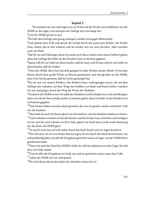 Kapitel 2
1
Da wandten wir uns und zogen aus zur Wüste auf der Straße zum Schilfmeer, wie der
HERR zu mir sagte, und umzogen das Gebirge Seir eine lange Zeit.
2
Und der HERR sprach zu mir:
3
Ihr habt dies Gebirge nun genug umzogen; wendet euch gegen Mitternacht.
4
Und gebiete dem Volk und sprich: ihr werdet durch das Land eurer Brüder, der Kinder
Esau, ziehen, die zu Seir wohnen; und sie werden sich vor euch fürchten. Aber verwahrt
euch mit Fleiß,
5
daß ihr sie nicht bekrieget; denn ich werde euch ihres Landes nicht einen Fußbreit geben;
denn das Gebirge Seir habe ich den Kindern Esau zu besitzen gegeben.
6
Speise sollt ihr um Geld von ihnen kaufen, daß ihr esset, und Wasser sollt ihr um Geld von
ihnen kaufen, daß ihr trinket.
7
Denn der HERR, dein Gott, hat dich gesegnet in allen Werken deiner Hände. Er hat dein
Reisen durch diese große Wüste zu Herzen genommen, und vierzig Jahre ist der HERR,
dein Gott, bei dir gewesen, daß dir nichts gemangelt hat.
8
Da wir nun vor unsern Brüdern, den Kindern Esau, weitergezogen waren, die auf dem
Gebirge Seir wohnten, auf dem Wege des Gefildes von Elath und Ezeon-Geber, wandten
wir uns und gingen durch den Weg der Wüste der Moabiter.
9
Da sprach der HERR zu mir: Du sollst den Moabitern nicht Schaden tun noch sie bekriegen;
denn ich will dir ihres Landes nichts zu besitzen geben; denn ich habe Ar den Kindern Lot
zu besitzen gegeben.
10
(Die Emiter haben vorzeiten darin gewohnt; das war ein großes, starkes und hohes Volk
wie die Enakiter.
11
Man hielt sie auch für Riesen gleich wie die Enakiter; und die Moabiter heißen sie Emiter.
12
Auch wohnten vorzeiten in Seir die Horiter; und die Kinder Esau vertrieben und vertilgten
sie vor sich her und wohnten an ihrer Statt, gleich wie Israel dem Lande seiner Besitzung
tat, das ihnen der HERR gab.)
13
So macht euch nun auf und ziehet durch den Bach Sered! und wir zogen hindurch.
14
Die Zeit aber, die wir von Kades-Barnea zogen, bis wir durch den Bach Sered kamen, war
achtunddreißig Jahre, bis alle die Kriegsleute gestorben waren im lager, wie der HERR ihnen
geschworen hatte.
15
Dazu war auch die Hand des HERRN wider sie, daß sie umkämen aus dem Lager, bis daß
ihrer ein Ende würde.
16
Und da aller der Kriegsleute ein Ende war und sie gestorben waren unter dem Volk,
17
redete der HERR mit mir und sprach:
18
Du wirst heute durch das Gebiet der Moabiter ziehen bei Ar
335
Deuteronomy 2
 