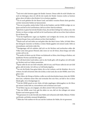 19
und wirst nahe kommen gegen die Kinder Ammon. Denen sollst du nicht Schaden tun
noch sie bekriegen; denn ich will dir des Landes der Kinder Ammon nichts zu besitzen
geben; denn ich habe es den Kindern Lot zu besitzen gegeben.
20
(Es ist auch gehalten für der Riesen Land, und haben vorzeiten Riesen darin gewohnt,
und die Ammoniter hießen sie Samsummiter.
21
Das war ein großes, starkes hohes Volk wie die Enakiter; und der HERR vertilgte sie vor
ihnen und ließ sie ihr Land besitzen, daß sie an ihrer Statt da wohnten,
22
gleichwie er getan hat mit den Kindern Esau, die auf dem Gebirge Seir wohnen, da er die
Horiter vor ihnen vertilgte und ließ sie ihr Land besitzen, daß sie da an ihrer Statt wohnten
bis auf diesen Tag.
23
Und die Kaphthoriter zogen aus Kaphthor und vertilgten die Avviter, die in Dörfern
wohnten bis gen Gaza, und wohnten an ihrer Statt daselbst.)
24
Macht euch auf und ziehet aus und gehet über den Bach Arnon. Siehe, ich habe Sihon,
den König der Amoriter zu Hesbon, in deine Hände gegeben mit seinem Lande. Hebe an
einzunehmen, und streite wider ihn.
25
Heutigestages will ich anheben, daß sich vor dir fürchten und erschrecken sollen alle
Völker unter dem ganzen Himmel, daß, wenn sie von dir hören, ihnen bange und wehe
werden soll vor dir.
26
Da sandte ich Boten aus der Wüste von Kedemoth zu Sihon, dem König zu Hesbon, mit
friedlichen Worten und ließ ihm sagen:
27
Ich will durch dein Land ziehen, und wo die Straße geht, will ich gehen; ich will weder
zur Rechten noch zur Linken ausweichen.
28
Speise sollst du mir um Geld verkaufen, daß ich esse, und Wasser sollst du mir um Geld
geben, daß ich trinke. Ich will nur zu Fuß hindurchgehen,
29
wie mir die Kinder Esau getan haben, die zu Seir wohnen, und die Moabiter, die zu Ar
wohnen, bis daß ich komme über den Jordan, in das Land, das uns der HERR, unser Gott,
geben wird.
30
Aber Sihon, der König zu Hesbon, wollte uns nicht durchziehen lassen; denn der HERR,
dein Gott, verhärtete seinen Mut und verstockte ihm sein Herz, auf daß er ihn in deine
Hände gäbe, wie es heutigestages ist.
31
Und der HERR sprach zu mir: Siehe, ich habe angefangen, dahinzugeben vor dir Sihon
mit seinem Lande; hebt an, einzunehmen und zu besitzen sein Land.
32
Und Sihon zog aus, uns entgegen, mit allem seinem Volk zum Streit gen Jahza.
33
Aber der HERR, unser Gott, gab ihn dahin vor uns, daß wir ihn schlugen mit seinen
Kindern und seinem ganzen Volk.
34
Da gewannen wir zu der Zeit alle seine Städte und verbannten alle Städte, Männer, Weiber
und Kinder und ließen niemand übrigbleiben.
35
Allein das Vieh raubten wir für uns und die Ausbeute der Städte, die wir gewannen.
336
Deuteronomy 2
 