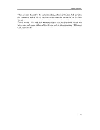 36
Von Aroer an, das am Ufer des Bachs Arnon liegt, und von der Stadt am Bach gen Gilead
war keine Stadt, die sich vor uns schützen konnte; der HERR, unser Gott, gab alles dahin
vor uns.
37
Allein zu dem Lande der Kinder Ammon kamst du nicht, weder zu allem, was am Bach
Jabbok war, noch zu den Städten auf dem Gebirge noch zu allem, das uns der HERR, unser
Gott, verboten hatte.
337
Deuteronomy 2
 