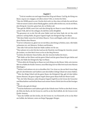 Kapitel 3
1
Und wir wandten uns und zogen hinauf den Weg nach Basan. Und Og, der König von
Basan, zog aus uns entgegen, mit allem seinem Volk, zu streiten bei Edrei.
2
Aber der HERR sprach zu mir: Fürchte dich nicht vor ihm; denn ich habe ihn und all sein
Volk mit seinem Lande in deine Hände gegeben; und du sollst mit ihm tun, wie du mit Sihon,
dem König der Amoriter, getan hast, der zu Hesbon saß.
3
Also gab der HERR, unser Gott, auch den König Og von Basan in unsre Hände mit allem
seinem Volk, daß wir ihn schlugen, bis daß ihm nichts übrigblieb.
4
Da gewannen wir zu der Zeit alle seine Städte (und war keine Stadt, die wir ihm nicht
nahmen): sechzig Städte, die ganze Gegend Argob, das Königreich Ogs von Basan.
5
Alle diese Städte waren fest mit hohen Mauern, Toren und Riegeln, außer sehr vielen an-
deren Flecken ohne Mauern.
6
Und wir verbannten sie, gleich wie wir mit Sihon, dem König zu Hesbon, taten. Alle Städte
verbannten wir, mit Männern, Weibern und Kindern.
7
Aber alles Vieh und den Raub der Städte raubten wir für uns.
8
Also nahmen wir zu der Zeit das Land aus der Hand der zwei Könige der Amoriter, jenseit
des Jordans, von dem Bach Arnon an bis an den Berg Hermon
9
(welchen die Sidoniter Sirjon heißen, aber die Amoriter heißen ihn Senir),
10
alle Städte auf der Ebene und das ganze Gilead und das ganze Basan bis gen Salcha und
Edrei, die Städte des Königreichs Ogs von Basan.
11
(Denn allein der König Og von Basan war noch übrig von den Riesen. Siehe, sein eisernes
Bett ist zu Rabba der Kinder Ammon, neun Ellen lang und vier Ellen breit nach eines Mannes
Ellenbogen.)
12
Solches Land nahmen wir ein zu derselben Zeit. Von Aroer an, das am Bach Arnon liegt,
gab ich's den Rubeniter und Gaditern samt dem halben Gebirge Gilead mit seinen Städten.
13
Aber das übrige Gilead und das ganze Basan, das Königreich Ogs, gab ich dem halben
Stamm Manasse, die ganze Gegend Argob (dieses ganze Basan heißt der Riesen Land).
14
Jair, der Sohn Manasses, nahm die ganze Gegend Argob bis an die Grenze der Gessuriter
und Maachathiter und hieß das Basan nach seinem Namen Dörfer Jairs bis auf den heutigen
Tag.
15
Machir aber gab ich Gilead.
16
Und den Rubenitern und Gaditern gab ich des Gileads einen Teil bis an den Bach Arnon,
die Mitte des Bachs, der die Grenze ist, und bis an den Bach Jabbok, der die Grenze ist der
Kinder Ammon;
17
dazu das Gefilde und den Jordan, der die Grenze ist, von Kinnereth an bis an das Meer
am Gefilde, das Salzmeer, unten am Berge Pisga gegen Morgen.
338
Deuteronomy 3
 