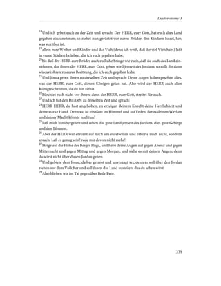 18
Und ich gebot euch zu der Zeit und sprach: Der HERR, euer Gott, hat euch dies Land
gegeben einzunehmen; so ziehet nun gerüstet vor euren Brüder, den Kindern Israel, her,
was streitbar ist,
19
allein eure Weiber und Kinder und das Vieh (denn ich weiß, daß ihr viel Vieh habt) laßt
in euren Städten belieben, die ich euch gegeben habe,
20
bis daß der HERR eure Brüder auch zu Ruhe bringe wie euch, daß sie auch das Land ein-
nehmen, das ihnen der HERR, euer Gott, geben wird jenseit des Jordans; so sollt ihr dann
wiederkehren zu eurer Besitzung, die ich euch gegeben habe.
21
Und Josua gebot ihnen zu derselben Zeit und sprach: Deine Augen haben gesehen alles,
was der HERR, euer Gott, diesen Königen getan hat. Also wird der HERR auch allen
Königreichen tun, da du hin ziehst.
22
Fürchtet euch nicht vor ihnen; denn der HERR, euer Gott, streitet für euch.
23
Und ich bat den HERRN zu derselben Zeit und sprach:
24
HERR HERR, du hast angehoben, zu erzeigen deinem Knecht deine Herrlichkeit und
deine starke Hand. Denn wo ist ein Gott im Himmel und auf Erden, der es deinen Werken
und deiner Macht könnte nachtun?
25
Laß mich hinübergehen und sehen das gute Land jenseit des Jordans, dies gute Gebirge
und den Libanon.
26
Aber der HERR war erzürnt auf mich um euretwillen und erhörte mich nicht, sondern
sprach: Laß es genug sein! rede mir davon nicht mehr!
27
Steige auf die Höhe des Berges Pisga, und hebe deine Augen auf gegen Abend und gegen
Mitternacht und gegen Mittag und gegen Morgen, und siehe es mit deinen Augen; denn
du wirst nicht über diesen Jordan gehen.
28
Und gebiete dem Josua, daß er getrost und unverzagt sei; denn er soll über den Jordan
ziehen vor dem Volk her und soll ihnen das Land austeilen, das du sehen wirst.
29
Also blieben wir im Tal gegenüber Beth-Peor.
339
Deuteronomy 3
 