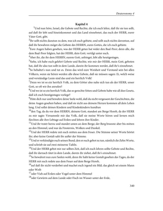 Kapitel 4
1
Und nun höre, Israel, die Gebote und Rechte, die ich euch lehre, daß ihr sie tun sollt,
auf daß ihr lebt und hineinkommet und das Land einnehmet, das euch der HERR, eurer
Väter Gott, gibt.
2
Ihr sollt nichts dazutun zu dem, was ich euch gebiete, und sollt auch nichts davontun, auf
daß ihr bewahren möget die Gebote des HERRN, eures Gottes, die ich euch gebiete.
3
Eure Augen haben gesehen, was der HERR getan hat wider den Baal-Peor; denn alle, die
dem Baal-Peor folgten, hat der HERR, dein Gott, vertilgt unter euch.
4
Aber ihr, die ihr dem HERRN, eurem Gott, anhinget, lebt alle heutigestages.
5
Siehe, ich habe euch gelehrt Gebote und Rechte, wie mir der HERR, mein Gott, geboten
hat, daß ihr also tun sollt in dem Lande, darein ihr kommen werdet, daß ihr's einnehmet.
6
So behaltet's nun und tut es. Denn das wird eure Weisheit und Verstand sein bei allen
Völkern, wenn sie hören werden alle diese Gebote, daß sie müssen sagen: Ei, welch weise
und verständige Leute sind das und ein herrlich Volk!
7
Denn wo ist so ein herrlich Volk, zu dem Götter also nahe sich tun als der HERR, unser
Gott, so oft wir ihn anrufen?
8
Und wo ist so ein herrlich Volk, das so gerechte Sitten und Gebote habe wie all dies Gesetz,
daß ich euch heutigestages vorlege?
9
Hüte dich nur und bewahre deine Seele wohl, daß du nicht vergessest der Geschichten, die
deine Augen gesehen haben, und daß sie nicht aus deinem Herzen kommen all dein Leben
lang. Und sollst deinen Kindern und Kindeskindern kundtun
10
den Tag, da du vor dem HERRN, deinem Gott, standest am Berge Horeb, da der HERR
zu mir sagte: Versammle mir das Volk, daß sie meine Worte hören und lernen mich
fürchten alle ihre Lebtage auf Erden und lehren ihre Kinder.
11
Und ihr tratet herzu und standet unten an dem Berge; der Berg brannte aber bis mitten
an den Himmel, und war da Finsternis, Wolken und Dunkel.
12
Und der HERR redete mit euch mitten aus dem Feuer. Die Stimme seiner Worte hörtet
ihr; aber keine Gestalt saht ihr außer der Stimme.
13
Und er verkündigte euch seinen Bund, den er euch gebot zu tun, nämlich die Zehn Worte,
und schrieb sie auf zwei steinerne Tafeln.
14
Und der HERR gebot mir zur selben Zeit, daß ich euch lehren sollte Gebote und Rechte,
daß ihr darnach tätet in dem Lande, darein ihr ziehet, daß ihr's einnehmet.
15
So bewahret nun eure Seelen wohl, denn ihr habt keine Gestalt gesehen des Tages, da der
HERR mit euch redete aus dem Feuer auf dem Berge Horeb,
16
auf daß ihr nicht verderbet und machet euch irgend ein Bild, das gleich sei einem Mann
oder Weib
17
oder Vieh auf Erden oder Vogel unter dem Himmel
18
oder Gewürm auf dem Lande oder Fisch im Wasser unter der Erde,
340
Deuteronomy 4
 
