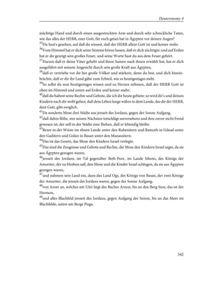 mächtige Hand und durch einen ausgestreckten Arm und durch sehr schreckliche Taten,
wie das alles der HERR, euer Gott, für euch getan hat in Ägypten vor deinen Augen?
35
Du hast's gesehen, auf daß du wissest, daß der HERR allein Gott ist und keiner mehr.
36
Vom Himmel hat er dich seine Stimme hören lassen, daß er dich züchtigte; und auf Erden
hat er dir gezeigt sein großes Feuer, und seine Worte hast du aus dem Feuer gehört.
37
Darum daß er deine Väter geliebt und ihren Samen nach ihnen erwählt hat, hat er dich
ausgeführt mit seinem Angesicht durch sein große Kraft aus Ägypten,
38
daß er vertriebe vor dir her große Völker und stärkere, denn du bist, und dich hinein-
brächte, daß er dir ihr Land gäbe zum Erbteil, wie es heutigestages steht.
39
So sollst du nun heutigestages wissen und zu Herzen nehmen, daß der HERR Gott ist
oben im Himmel und unten auf Erden und keiner mehr;
40
daß du haltest seine Rechte und Gebote, die ich dir heute gebiete: so wird dir's und deinen
Kindern nach dir wohl gehen, daß dein Leben lange währe in dem Lande, das dir der HERR,
dein Gott, gibt ewiglich.
41
Da sonderte Mose drei Städte aus jenseit des Jordans, gegen der Sonne Aufgang,
42
daß dahin flöhe, wer seinen Nächsten totschlägt unversehens und ihm zuvor nicht Feind
gewesen ist; der soll in der Städte eine fliehen, daß er lebendig bleibe:
43
Bezer in der Wüste im ebnen Lande unter den Rubenitern und Ramoth in Gilead unter
den Gaditern und Golan in Basan unter den Manassitern.
44
Das ist das Gesetz, das Mose den Kindern Israel vorlegte.
45
Das sind die Zeugnisse und Gebote und Rechte, die Mose den Kindern Israel sagte, da sie
aus Ägypten gezogen waren,
46
jenseit des Jordans, im Tal gegenüber Beth-Peor, im Lande Sihons, des Königs der
Amoriter, der zu Hesbon saß, den Mose und die Kinder Israel schlugen, da sie aus Ägypten
gezogen waren,
47
und nahmen sein Land ein, dazu das Land Ogs, des Königs von Basan, der zwei Könige
der Amoriter, die jenseit des Jordans waren, gegen der Sonne Aufgang,
48
von Aroer an, welches am Ufer liegt des Baches Arnon, bis an den Berg Sion, das ist der
Hermon,
49
und alles Blachfeld jenseit des Jordans, gegen Aufgang der Sonne, bis an das Meer im
Blachfelde, unten am Berge Pisga.
342
Deuteronomy 4
 