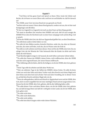 Kapitel 5
1
Und Mose rief das ganze Israel und sprach zu ihnen: Höre, Israel, die Gebote und
Rechte, die ich heute vor euren Ohren rede, und lernt sie und behaltet sie, daß ihr darnach
tut!
2
Der HERR, unser Gott, hat einen Bund mit uns gemacht am Horeb
3
und hat nicht mit unsern Vätern diesen Bund gemacht, sondern mit uns, die wir hier sind
heutigestages und alle leben.
4
Er hat von Angesicht zu Angesicht mit euch aus dem Feuer auf dem Berge geredet.
5
Ich stand zu derselben Zeit zwischen dem HERRN und euch, daß ich euch ansagte des
HERRN Wort; denn ihr fürchtetet euch vor dem Feuer und ginget nicht auf den Berg. Und
er sprach:
6
Ich bin der HERR, dein Gott, der dich aus Ägyptenland geführt hat, aus dem Diensthause.
7
Du sollst keine andern Götter haben vor mir.
8
Du sollst dir kein Bildnis machen, keinerlei Gleichnis, weder des, das oben im Himmel,
noch des, das unten auf Erden, noch des, das im Wasser unter der Erde ist.
9
Du sollst sie nicht anbeten noch ihnen dienen. Denn ich bin der HERR, dein Gott, bin ein
eifriger Gott, der die Missetat der Väter heimsucht über die Kinder ins dritte und vierte
Glied, die mich hassen;
10
und Barmherzigkeit erzeige in viel tausend, die mich lieben und meine Gebote halten.
11
Du sollst den Namen des HERRN, deines Gottes, nicht mißbrauchen; denn der HERR
wird den nicht ungestraft lassen, der seinen Namen mißbraucht.
12
Den Sabbattag sollst du halten, daß du ihn heiligest, wie dir der HERR, dein Gott, geboten
hat.
13
Sechs Tage sollst du arbeiten und alle deine Werke tun.
14
Aber am siebenten Tage ist der Sabbat des HERRN, deines Gottes. Da sollst du keine
Arbeit tun noch dein Sohn noch deine Tochter noch dein Knecht noch deine Magd noch
dein Ochse noch dein Esel noch all dein Vieh noch dein Fremdling, der in deinen Toren
ist, auf daß dein Knecht und deine Magd ruhe wie du.
15
Denn du sollst gedenken, daß du auch Knecht in Ägyptenland warst und der HERR, dein
Gott, dich von dort ausgeführt hat mit einer mächtigen Hand und mit ausgerecktem Arm.
Darum hat dir der HERR, dein Gott, geboten, daß du den Sabbattag halten sollst.
16
Du sollst deinen Vater und deine Mutter ehren, wie dir der HERR, dein Gott, geboten
hat, auf daß du lange lebest und daß dir's wohl gehe in dem Lande, das dir der HERR, dein
Gott, geben wird.
17
Du sollst nicht töten.
18
Du sollst nicht ehebrechen.
19
Du sollst nicht stehlen.
20
Du sollst kein falsch Zeugnis reden wider deinen Nächsten.
343
Deuteronomy 5
 