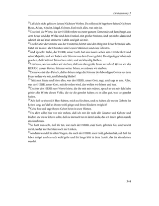 21
Laß dich nicht gelüsten deines Nächsten Weibes. Du sollst nicht begehren deines Nächsten
Haus, Acker, Knecht, Magd, Ochsen, Esel noch alles, was sein ist.
22
Das sind die Worte, die der HERR redete zu eurer ganzen Gemeinde auf dem Berge, aus
dem Feuer und der Wolke und dem Dunkel, mit großer Stimme, und tat nichts dazu und
schrieb sie auf zwei steinerne Tafeln und gab sie mir.
23
Da ihr aber die Stimme aus der Finsternis hörtet und den Berg mit Feuer brennen saht,
tratet ihr zu mir, alle Obersten unter euren Stämmen und eure Ältesten,
24
und spracht: Siehe, der HERR, unser Gott, hat uns lassen sehen sein Herrlichkeit und
seine Majestät; und wir haben sein Stimme aus dem Feuer gehört. Heutigestages haben wir
gesehen, daß Gott mit Menschen redet, und sie lebendig bleiben.
25
Und nun, warum sollen wir sterben, daß uns dies große Feuer verzehre? Wenn wir des
HERRN, unsers Gottes, Stimme weiter hören, so müssen wir sterben.
26
Denn was ist alles Fleisch, daß es hören möge die Stimme des lebendigen Gottes aus dem
Feuer reden wie wir, und lebendig bleibe?
27
Tritt nun hinzu und höre alles, was der HERR, unser Gott, sagt, und sage es uns. Alles,
was der HERR, unser Gott, mit dir reden wird, das wollen wir hören und tun.
28
Da aber der HERR eure Worte hörte, die ihr mit mir redetet, sprach er zu mir: Ich habe
gehört die Worte dieses Volks, die sie dir geredet haben; es ist alles gut, was sie geredet
haben.
29
Ach daß sie ein solch Herz hätten, mich zu fürchten, und zu halten alle meine Gebote ihr
Leben lang, auf daß es ihnen wohl ginge und ihren Kindern ewiglich!
30
Gehe hin und sage ihnen: Gehet heim in eure Hütten.
31
Du aber sollst hier vor mir stehen, daß ich mit dir rede alle Gesetze und Gebote und
Rechte, die du sie lehren sollst, daß sie darnach tun in dem Lande, das ich ihnen geben werde
einzunehmen.
32
So habt nun acht, daß ihr tut, wie euch der HERR, euer Gott, geboten hat, und weicht
nicht, weder zur Rechten noch zur Linken,
33
sondern wandelt in allen Wegen, die euch der HERR, euer Gott geboten hat, auf daß ihr
leben möget und es euch wohl gehe und ihr lange lebt in dem Lande, das ihr einnehmen
werdet.
344
Deuteronomy 5
 