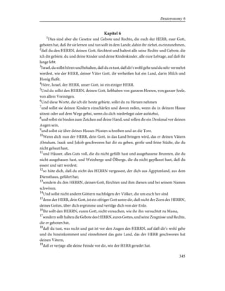 Kapitel 6
1
Dies sind aber die Gesetze und Gebote und Rechte, die euch der HERR, euer Gott,
geboten hat, daß ihr sie lernen und tun sollt in dem Lande, dahin ihr ziehet, es einzunehmen,
2
daß du den HERRN, deinen Gott, fürchtest und haltest alle seine Rechte und Gebote, die
ich dir gebiete, du und deine Kinder und deine Kindeskinder, alle eure Lebtage, auf daß ihr
lange lebt.
3
Israel, du sollst hören und behalten, daß du es tust, daß dir's wohl gehe und du sehr vermehrt
werdest, wie der HERR, deiner Väter Gott, dir verheißen hat ein Land, darin Milch und
Honig fließt.
4
Höre, Israel, der HERR, unser Gott, ist ein einiger HERR.
5
Und du sollst den HERRN, deinen Gott, liebhaben von ganzem Herzen, von ganzer Seele,
von allem Vermögen.
6
Und diese Worte, die ich dir heute gebiete, sollst du zu Herzen nehmen
7
und sollst sie deinen Kindern einschärfen und davon reden, wenn du in deinem Hause
sitzest oder auf dem Wege gehst, wenn du dich niederlegst oder aufstehst,
8
und sollst sie binden zum Zeichen auf deine Hand, und sollen dir ein Denkmal vor deinen
Augen sein,
9
und sollst sie über deines Hauses Pfosten schreiben und an die Tore.
10
Wenn dich nun der HERR, dein Gott, in das Land bringen wird, das er deinen Vätern
Abraham, Isaak und Jakob geschworen hat dir zu geben, große und feine Städte, die du
nicht gebaut hast,
11
und Häuser, alles Guts voll, die du nicht gefüllt hast und ausgehauene Brunnen, die du
nicht ausgehauen hast, und Weinberge und Ölberge, die du nicht gepflanzt hast, daß du
essest und satt werdest;
12
so hüte dich, daß du nicht des HERRN vergessest, der dich aus Ägyptenland, aus dem
Diensthaus, geführt hat;
13
sondern du den HERRN, deinen Gott, fürchten und ihm dienen und bei seinem Namen
schwören.
14
Und sollst nicht andern Göttern nachfolgen der Völker, die um euch her sind
15
denn der HERR, dein Gott, ist ein eifriger Gott unter dir, daß nicht der Zorn des HERRN,
deines Gottes, über dich ergrimme und vertilge dich von der Erde.
16
Ihr sollt den HERRN, euren Gott, nicht versuchen, wie ihr ihn versuchtet zu Massa,
17
sondern sollt halten die Gebote des HERRN, eures Gottes, und seine Zeugnisse und Rechte,
die er geboten hat,
18
daß du tust, was recht und gut ist vor den Augen des HERRN, auf daß dir's wohl gehe
und du hineinkommest und einnehmest das gute Land, das der HERR geschworen hat
deinen Vätern,
19
daß er verjage alle deine Feinde vor dir, wie der HERR geredet hat.
345
Deuteronomy 6
 