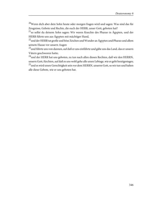 20
Wenn dich aber dein Sohn heute oder morgen fragen wird und sagen: Was sind das für
Zeugnisse, Gebote und Rechte, die euch der HERR, unser Gott, geboten hat?
21
so sollst du deinem Sohn sagen: Wir waren Knechte des Pharao in Ägypten, und der
HERR führte uns aus Ägypten mit mächtiger Hand,
22
und der HERR tat große und böse Zeichen und Wunder an Ägypten und Pharao und allem
seinem Hause vor unsern Augen
23
und führte uns von dannen, auf daß er uns einführte und gäbe uns das Land, das er unsern
Vätern geschworen hatte;
24
und der HERR hat uns geboten, zu tun nach allen diesen Rechten, daß wir den HERRN,
unsern Gott, fürchten, auf daß es uns wohl gehe alle unsre Lebtage, wie es geht heutigestages;
25
und es wird unsre Gerechtigkeit sein vor dem HERRN, unserm Gott, so wir tun und halten
alle diese Gebote, wie er uns geboten hat.
346
Deuteronomy 6
 