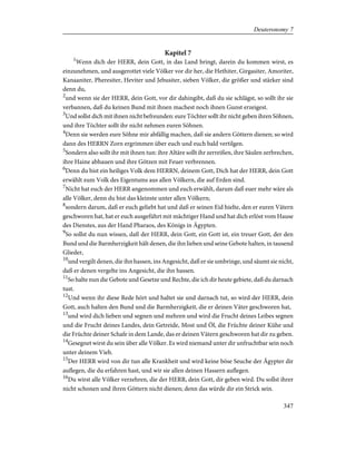 Kapitel 7
1
Wenn dich der HERR, dein Gott, in das Land bringt, darein du kommen wirst, es
einzunehmen, und ausgerottet viele Völker vor dir her, die Hethiter, Girgasiter, Amoriter,
Kanaaniter, Pheresiter, Heviter und Jebusiter, sieben Völker, die größer und stärker sind
denn du,
2
und wenn sie der HERR, dein Gott, vor dir dahingibt, daß du sie schlägst, so sollt ihr sie
verbannen, daß du keinen Bund mit ihnen machest noch ihnen Gunst erzeigest.
3
Und sollst dich mit ihnen nicht befreunden: eure Töchter sollt ihr nicht geben ihren Söhnen,
und ihre Töchter sollt ihr nicht nehmen euren Söhnen.
4
Denn sie werden eure Söhne mir abfällig machen, daß sie andern Göttern dienen; so wird
dann des HERRN Zorn ergrimmen über euch und euch bald vertilgen.
5
Sondern also sollt ihr mit ihnen tun: ihre Altäre sollt ihr zerreißen, ihre Säulen zerbrechen,
ihre Haine abhauen und ihre Götzen mit Feuer verbrennen.
6
Denn du bist ein heiliges Volk dem HERRN, deinem Gott, Dich hat der HERR, dein Gott
erwählt zum Volk des Eigentums aus allen Völkern, die auf Erden sind.
7
Nicht hat euch der HERR angenommen und euch erwählt, darum daß euer mehr wäre als
alle Völker, denn du bist das kleinste unter allen Völkern;
8
sondern darum, daß er euch geliebt hat und daß er seinen Eid hielte, den er euren Vätern
geschworen hat, hat er euch ausgeführt mit mächtiger Hand und hat dich erlöst vom Hause
des Dienstes, aus der Hand Pharaos, des Königs in Ägypten.
9
So sollst du nun wissen, daß der HERR, dein Gott, ein Gott ist, ein treuer Gott, der den
Bund und die Barmherzigkeit hält denen, die ihn lieben und seine Gebote halten, in tausend
Glieder,
10
und vergilt denen, die ihn hassen, ins Angesicht, daß er sie umbringe, und säumt sie nicht,
daß er denen vergelte ins Angesicht, die ihn hassen.
11
So halte nun die Gebote und Gesetze und Rechte, die ich dir heute gebiete, daß du darnach
tust.
12
Und wenn ihr diese Rede hört und haltet sie und darnach tut, so wird der HERR, dein
Gott, auch halten den Bund und die Barmherzigkeit, die er deinen Väter geschworen hat,
13
und wird dich lieben und segnen und mehren und wird die Frucht deines Leibes segnen
und die Frucht deines Landes, dein Getreide, Most und Öl, die Früchte deiner Kühe und
die Früchte deiner Schafe in dem Lande, das er deinen Vätern geschworen hat dir zu geben.
14
Gesegnet wirst du sein über alle Völker. Es wird niemand unter dir unfruchtbar sein noch
unter deinem Vieh.
15
Der HERR wird von dir tun alle Krankheit und wird keine böse Seuche der Ägypter dir
auflegen, die du erfahren hast, und wir sie allen deinen Hassern auflegen.
16
Du wirst alle Völker verzehren, die der HERR, dein Gott, dir geben wird. Du sollst ihrer
nicht schonen und ihren Göttern nicht dienen; denn das würde dir ein Strick sein.
347
Deuteronomy 7
 