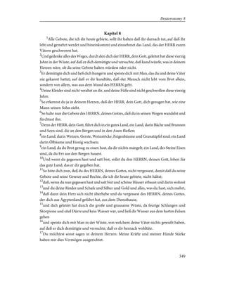 Kapitel 8
1
Alle Gebote, die ich dir heute gebiete, sollt ihr halten daß ihr darnach tut, auf daß ihr
lebt und gemehrt werdet und hineinkommt und einnehmet das Land, das der HERR euren
Vätern geschworen hat.
2
Und gedenke alles des Weges, durch den dich der HERR, dein Gott, geleitet hat diese vierzig
Jahre in der Wüste, auf daß er dich demütigte und versuchte, daß kund würde, was in deinem
Herzen wäre, ob du seine Gebote halten würdest oder nicht.
3
Er demütigte dich und ließ dich hungern und speiste dich mit Man, das du und deine Väter
nie gekannt hattet; auf daß er dir kundtäte, daß der Mensch nicht lebt vom Brot allein,
sondern von allem, was aus dem Mund des HERRN geht.
4
Deine Kleider sind nicht veraltet an dir, und deine Füße sind nicht geschwollen diese vierzig
Jahre.
5
So erkennst du ja in deinem Herzen, daß der HERR, dein Gott, dich gezogen hat, wie eine
Mann seinen Sohn zieht.
6
So halte nun die Gebote des HERRN, deines Gottes, daß du in seinen Wegen wandelst und
fürchtest ihn.
7
Denn der HERR, dein Gott, führt dich in ein gutes Land, ein Land, darin Bäche und Brunnen
und Seen sind, die an den Bergen und in den Auen fließen;
8
ein Land, darin Weizen, Gerste, Weinstöcke, Feigenbäume und Granatäpfel sind; ein Land
darin Ölbäume und Honig wachsen;
9
ein Land, da du Brot genug zu essen hast, da dir nichts mangelt; ein Land, des Steine Eisen
sind, da du Erz aus den Bergen hauest.
10
Und wenn du gegessen hast und satt bist, sollst du den HERRN, deinen Gott, loben für
das gute Land, das er dir gegeben hat.
11
So hüte dich nun, daß du des HERRN, deines Gottes, nicht vergessest, damit daß du seine
Gebote und seine Gesetze und Rechte, die ich dir heute gebiete, nicht hältst;
12
daß, wenn du nun gegessen hast und satt bist und schöne Häuser erbaust und darin wohnst
13
und du deine Rinder und Schafe und Silber und Gold und alles, was du hast, sich mehrt,
14
daß dann dein Herz sich nicht überhebe und du vergessest des HERRN, deines Gottes,
der dich aus Ägyptenland geführt hat, aus dem Diensthause,
15
und dich geleitet hat durch die große und grausame Wüste, da feurige Schlangen und
Skorpione und eitel Dürre und kein Wasser war, und ließ dir Wasser aus dem harten Felsen
gehen
16
und speiste dich mit Man in der Wüste, von welchem deine Väter nichts gewußt haben,
auf daß er dich demütigte und versuchte, daß er dir hernach wohltäte.
17
Du möchtest sonst sagen in deinem Herzen: Meine Kräfte und meiner Hände Stärke
haben mir dies Vermögen ausgerichtet.
349
Deuteronomy 8
 