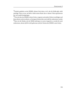 18
Sondern gedenke an den HERRN, deinen Gott; denn er ist's, der dir Kräfte gibt, solch
mächtige Taten zu tun, auf daß er hielte seinen Bund, den er deinen Vätern geschworen
hat, wie es geht heutigestages.
19
Wirst du aber des HERRN, deines Gottes, vergessen und andern Göttern nachfolgen und
ihnen dienen und sie anbeten, so bezeuge ich heute über euch, daß ihr umkommen werdet;
20
eben wie die Heiden, die der HERR umbringt vor eurem Angesicht, so werdet ihr auch
umkommen, darum daß ihr nicht gehorsam seid der Stimme des HERRN, eures Gottes.
350
Deuteronomy 8
 