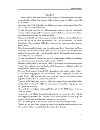 Kapitel 9
1
Höre, Israel, du wirst heute über den Jordan gehen, daß du hineinkommest, einzuneh-
men das Land der Völker, die größer und stärker sind denn du, große Städte vermauert bis
in den Himmel,
2
ein großes, hohes Volk, die Enakiter, die du kennst, von denen du auch gehört hast: Wer
kann wider die Kinder Enak bestehen?
3
So sollst du wissen heute, daß der HERR, dein Gott, vor dir her geht, ein verzehrendes
Feuer. Er wird sie vertilgen und wird sie unterwerfen vor dir her, und du wirst sie vertreiben
und umbringen bald, wie dir der HERR geredet hat.
4
Wenn nun der HERR, dein Gott, sie ausgestoßen hat vor dir her, so sprich nicht in deinem
Herzen: Der HERR hat mich hereingeführt, dies Land einzunehmen, um meiner
Gerechtigkeit willen, so doch der HERR diese Heiden vertreibt vor dir her um ihres gottlosen
Wesens willen.
5
Denn du kommst nicht herein, ihr Land einzunehmen, um deiner Gerechtigkeit und deines
aufrichtigen Herzens willen; sondern der HERR, dein Gott, vertreibt diese Heiden um ihres
gottlosen Wesens willen, daß er das Wort halte, das der HERR geschworen hat deinen
Vätern Abraham, Isaak und Jakob.
6
So wisse nun, daß der HERR, dein Gott, dir nicht um deiner Gerechtigkeit willen dies gute
Land gibt einzunehmen, sintemal du ein halsstarriges Volk bist.
7
Gedenke, und vergiß nicht, wie du den HERRN, deinen Gott, erzürntest in der Wüste.
Von dem Tage an, da du aus Ägyptenland zogst, bis ihr gekommen seid an diesen Ort, seid
ihr ungehorsam gewesen dem HERRN.
8
Denn am Horeb erzürntet ihr den HERRN also, daß er vor Zorn euch vertilgen wollte,
9
da ich auf den Berg gegangen war, die steinernen Tafeln zu empfangen, die Tafeln des
Bundes, den der HERR mit euch machte, und ich vierzig Tage und vierzig Nächte auf dem
Berge blieb und kein Brot aß und kein Wasser trank
10
und mir der HERR die zwei steinernen Tafeln gab, mit dem Finger Gottes beschrieben,
und darauf alle Worte, die der HERR mit euch aus dem Feuer auf dem Berge geredet hatte
am Tage der Versammlung.
11
Und nach den vierzig Tagen und vierzig Nächten gab mir der HERR die zwei steinernen
Tafeln des Bundes
12
und sprach zu mir: Mache dich auf, gehe eilend hinab von hinnen; denn dein Volk, das
du aus Ägypten geführt hast, hat's verderbt. Sie sind schnell getreten von dem Wege, den
ich ihnen geboten habe: sie haben sich ein gegossenes Bild gemacht.
13
Und der HERR sprach zu mir: Ich sehe, daß dies Volk ein halsstarriges Volk ist.
14
Laß ab von mir, daß ich sie vertilge und ihren Namen austilge unter dem Himmel; ich
will aus dir ein stärkeres uns größeres Volk machen, denn dieses ist.
351
Deuteronomy 9
 