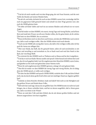 15
Und als ich mich wandte und von dem Berge ging, der mit Feuer brannte, und die zwei
Tafeln des Bundes auf meinen Händen hatte,
16
da sah ich, und siehe, da hattet ihr euch an dem HERRN, eurem Gott, versündigt, daß ihr
euch ein gegossenes Kalb gemacht hattet und schnell von dem Wege getreten wart, den
euch der HERR geboten hatte.
17
Da faßte ich beide Tafeln und warf sie aus meinen Händen und zerbrach sie vor euren
Augen
18
und fiel nieder vor dem HERRN, wie zuerst, vierzig Tage und vierzig Nächte, und aß kein
Brot und trank kein Wasser um all eurer Sünden willen, die ihr getan hattet, da ihr solches
Übel tatet vor dem HERRN, ihn zu erzürnen.
19
Denn ich fürchtete mich vor dem Zorn und Grimm, mit dem der HERR über euch erzürnt
war, daß er euch vertilgen wollte. Aber der HERR erhörte mich auch damals.
20
Auch war der HERR sehr zornig über Aaron, also daß er ihn vertilgen wollte; aber ich bat
auch für Aaron zur selbigen Zeit.
21
Aber eure Sünde, das Kalb, das ihr gemacht hattet, nahm ich und zerschmelzte es mit
Feuer und zerschlug es und zermalmte es, bis es Staub ward und warf den Staub in den
Bach, der vom Berge fließt.
22
So erzürntet ihr den HERRN auch zu Thabeera und zu Massa und bei den Lustgräbern.
23
Und da er euch aus Kades-Barnea sandte und sprach: Gehet hinauf und nehmet das Land
ein, das ich euch gegeben habe! wart ihr ungehorsam dem Mund des HERRN, eures Gottes,
und glaubtet an ihn nicht und gehorchtet seiner Stimme nicht.
24
Denn ihr seid ungehorsam dem HERRN gewesen, solange ich euch gekannt habe.
25
Also fiel ich nieder vor dem HERRN die vierzig Tage und vierzig Nächte, die ich dalag;
denn der HERR sprach, er wollte euch vertilgen.
26
Ich aber bat den HERRN und sprach: HERR HERR, verderbe dein Volk und dein Erbteil
nicht, das du durch deine große Kraft erlöst und mit mächtiger Hand aus Ägypten geführt
hast!
27
Gedenke an deine Knechte Abraham, Isaak und Jakob! Sieh nicht an die Härtigkeit und
das gottlose Wesen und Sünde dieses Volks,
28
daß nicht das Land sage, daraus du uns geführt hast: Der HERR konnte sie nicht ins Land
bringen, das er ihnen verheißen hatte, und hat sie darum ausgeführt, daß er ihnen gram
war, daß er sie tötete in der Wüste!
29
Denn sie sind dein Volk und dein Erbteil, das du mit deinen großen Kräften und mit
deinem ausgerecktem Arm hast ausgeführt.
352
Deuteronomy 9
 