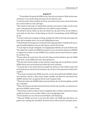 Kapitel 10
1
Zu derselben Zeit sprach der HERR zu mir: Haue dir zwei steinerne Tafeln wie die ersten
und komm zu mir auf den Berg und mache dir eine hölzerne Lade,
2
so will ich auf die Tafeln schreiben die Worte, die auf den ersten waren, die du zerbrochen
hast; und du sollst sie in die Lade legen.
3
Also machte ich die Lade von Akazienholz und hieb zwei steinerne Tafeln, wie die ersten
waren, und ging auf den Berg und hatte die zwei Tafeln in meinen Händen.
4
Da schrieb er auf die Tafeln, wie die erste Schrift war, die zehn Worte, die der HERR zu
euch redete aus dem Feuer auf dem Berge zur Zeit der Versammlung; und der HERR gab
sie mir.
5
Und ich wandte mich und ging vom Berge und legte die Tafeln in die Lade, die ich gemacht
hatte, daß sie daselbst wären, wie mir der HERR geboten hatte.
6
Und die Kinder Israel zogen aus von Beeroth-Bne-Jaakan gen Moser. Daselbst starb Aaron,
und ist daselbst begraben; und sein Sohn Eleasar ward für ihn Priester.
7
Von da zogen sie aus gen Gudegoda, von Gugegoda gen Jotbatha, ein Land, da Bäche sind.
8
Zur selben Zeit sonderte der HERR den Stamm Levi aus, die Lade des Bundes des HERRN
zu tragen und zu stehen vor dem HERRN, ihm zu dienen und in seinem Namen zu segnen
bis auf diesen Tag.
9
Darum sollten die Leviten kein Teil noch Erbe haben mit ihren Brüdern; denn der HERR
ist ihr Erbe, wie der HERR, dein Gott, ihnen geredet hat.
10
Ich aber stand auf dem Berge, wie das erstemal, vierzig Tage und vierzig Nächte; und der
HERR erhörte mich auch diesmal und wollte dich nicht verderben.
11
Er sprach aber zu mir: Mache dich auf und gehe hin, daß du vor dem Volk her ziehst, daß
sie hineinkommen und das Land einnehmen, das ich ihren Vätern geschworen habe ihnen
zu geben.
12
Nun, Israel, was fordert der HERR, dein Gott, von dir, denn daß du den HERRN, deinen
Gott, fürchtest, daß du in allen seinen Wegen wandelst und liebst ihn und dienest dem
HERRN, deinem Gott, von ganzem Herzen und von ganzer Seele,
13
daß du die Gebote des HERRN haltest und seine Rechte, die ich dir heute gebiete, auf daß
dir's wohl gehe?
14
Siehe, der Himmel und aller Himmel Himmel und die Erde und alles, was darinnen ist,
das ist des HERRN, deines Gottes.
15
dennoch hat er allein zu deinen Vätern Lust gehabt, daß er sie liebte, und hat ihren Samen
erwählt nach ihnen, euch, aus allen Völkern, wie es heutigestages steht.
16
So beschneidet nun eure Herzen und seid fürder nicht halsstarrig.
17
Denn der HERR, euer Gott, ist ein Gott aller Götter und HERR über alle Herren, ein
großer Gott, mächtig und schrecklich, der keine Person achtet und kein Geschenk nimmt
353
Deuteronomy 10
 