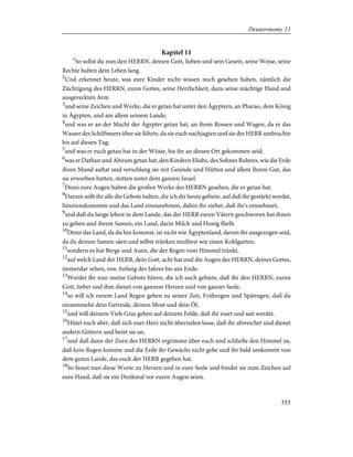 Kapitel 11
1
So sollst du nun den HERRN, deinen Gott, lieben und sein Gesetz, seine Weise, seine
Rechte halten dein Leben lang.
2
Und erkennet heute, was eure Kinder nicht wissen noch gesehen haben, nämlich die
Züchtigung des HERRN, eures Gottes, seine Herrlichkeit, dazu seine mächtige Hand und
ausgereckten Arm
3
und seine Zeichen und Werke, die er getan hat unter den Ägyptern, an Pharao, dem König
in Ägypten, und am allem seinem Lande;
4
und was er an der Macht der Ägypter getan hat, an ihren Rossen und Wagen, da er das
Wasser des Schilfmeers über sie führte, da sie euch nachjagten und sie der HERR umbrachte
bis auf diesen Tag;
5
und was er euch getan hat in der Wüste, bis ihr an diesen Ort gekommen seid;
6
was er Dathan und Abiram getan hat, den Kindern Eliabs, des Sohnes Rubens, wie die Erde
ihren Mund auftat und verschlang sie mit Gesinde und Hütten und allem ihrem Gut, das
sie erworben hatten, mitten unter dem ganzen Israel.
7
Denn eure Augen haben die großen Werke des HERRN gesehen, die er getan hat.
8
Darum sollt ihr alle die Gebote halten, die ich dir heute gebiete, auf daß ihr gestärkt werdet,
hineinzukommen und das Land einzunehmen, dahin ihr ziehet, daß ihr's einnehmet;
9
und daß du lange lebest in dem Lande, das der HERR euren Vätern geschworen hat ihnen
zu geben und ihrem Samen, ein Land, darin Milch und Honig fließt.
10
Denn das Land, da du hin kommst, ist nicht wie Ägyptenland, davon ihr ausgezogen seid,
da du deinen Samen säen und selbst tränken mußtest wie einen Kohlgarten;
11
sondern es hat Berge und Auen, die der Regen vom Himmel tränkt,
12
auf welch Land der HERR, dein Gott, acht hat und die Augen des HERRN, deines Gottes,
immerdar sehen, von Anfang des Jahres bis ans Ende.
13
Werdet ihr nun meine Gebote hören, die ich euch gebiete, daß ihr den HERRN, euren
Gott, liebet und ihm dienet von ganzem Herzen und von ganzer Seele,
14
so will ich eurem Land Regen geben zu seiner Zeit, Frühregen und Spätregen, daß du
einsammelst dein Getreide, deinen Most und dein Öl,
15
und will deinem Vieh Gras geben auf deinem Felde, daß ihr esset und satt werdet.
16
Hütet euch aber, daß sich euer Herz nicht überreden lasse, daß ihr abweichet und dienet
andern Göttern und betet sie an,
17
und daß dann der Zorn des HERRN ergrimme über euch und schließe den Himmel zu,
daß kein Regen komme und die Erde ihr Gewächs nicht gebe und ihr bald umkommt von
dem guten Lande, das euch der HERR gegeben hat.
18
So fasset nun diese Worte zu Herzen und in eure Seele und bindet sie zum Zeichen auf
eure Hand, daß sie ein Denkmal vor euren Augen seien.
355
Deuteronomy 11
 