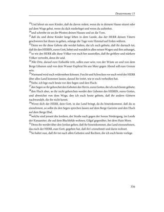 19
Und lehret sie eure Kinder, daß du davon redest, wenn du in deinem Hause sitzest oder
auf dem Wege gehst, wenn du dich niederlegst und wenn du aufstehst;
20
und schreibe sie an die Pfosten deines Hauses und an die Tore,
21
daß du und deine Kinder lange leben in dem Lande, das der HERR deinen Vätern
geschworen hat ihnen zu geben, solange die Tage vom Himmel auf Erden währen.
22
Denn wo ihr diese Gebote alle werdet halten, die ich euch gebiete, daß ihr darnach tut,
daß ihr den HERRN, euren Gott, liebet und wandelt in allen seinen Wegen und ihm anhanget,
23
so wir der HERR alle diese Völker vor euch her ausstoßen, daß ihr größere und stärkere
Völker vertreibt, denn ihr seid.
24
Alle Orte, darauf eure Fußsohle tritt, sollen euer sein; von der Wüste an und von dem
Berge Libanon und von dem Wasser Euphrat bis ans Meer gegen Abend soll eure Grenze
sein.
25
Niemand wird euch widerstehen können. Furcht und Schrecken vor euch wird der HERR
über alles Land kommen lassen, darauf ihr tretet, wie er euch verheißen hat.
26
Siehe, ich lege euch heute vor den Segen und den Fluch:
27
den Segen so ihr gehorchet den Geboten des Herrn, eures Gottes, die ich euch heute gebiete;
28
den Fluch aber, so ihr nicht gehorchen werdet den Geboten des HERRN, eures Gottes,
und abweichet von dem Wege, den ich euch heute gebiete, daß ihr andern Göttern
nachwandelt, die ihr nicht kennt.
29
Wenn dich der HERR, dein Gott, in das Land bringt, da du hineinkommst, daß du es
einnehmest, so sollst du den Segen sprechen lassen auf dem Berge Garizim und den Fluch
auf dem Berge Ebal,
30
welche sind jenseit des Jordans, der Straße nach gegen der Sonne Niedergang, im Lande
der Kanaaniter, die auf dem Blachfelde wohnen, Gilgal gegenüber, bei dem Hain More.
31
Denn ihr werdet über den Jordan gehen, daß ihr hineinkommet, das Land einzunehmen,
das euch der HERR, euer Gott, gegeben hat, daß ihr's einnehmet und darin wohnet.
32
So haltet nun, daß ihr tut nach allen Geboten und Rechten, die ich euch heute vorlege.
356
Deuteronomy 11
 
