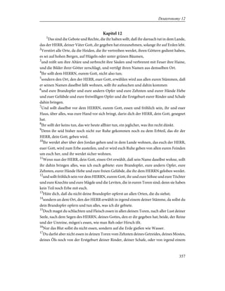 Kapitel 12
1
Das sind die Gebote und Rechte, die ihr halten sollt, daß ihr darnach tut in dem Lande,
das der HERR, deiner Väter Gott, dir gegeben hat einzunehmen, solange ihr auf Erden lebt.
2
Verstört alle Orte, da die Heiden, die ihr vertreiben werdet, ihren Göttern gedient haben,
es sei auf hohen Bergen, auf Hügeln oder unter grünen Bäumen,
3
und reißt um ihre Altäre und zerbrecht ihre Säulen und verbrennt mit Feuer ihre Haine,
und die Bilder ihrer Götter zerschlagt, und vertilgt ihren Namen aus demselben Ort.
4
Ihr sollt dem HERRN, eurem Gott, nicht also tun;
5
sondern den Ort, den der HERR, euer Gott, erwählen wird aus allen euren Stämmen, daß
er seinen Namen daselbst läßt wohnen, sollt ihr aufsuchen und dahin kommen
6
und eure Brandopfer und eure andern Opfer und eure Zehnten und eurer Hände Hebe
und euer Gelübde und eure freiwilligen Opfer und die Erstgeburt eurer Rinder und Schafe
dahin bringen.
7
Und sollt daselbst vor dem HERRN, eurem Gott, essen und fröhlich sein, ihr und euer
Haus, über alles, was eure Hand vor sich bringt, darin dich der HERR, dein Gott, gesegnet
hat.
8
Ihr sollt der keins tun, das wir heute allhier tun, ein jeglicher, was ihn recht dünkt.
9
Denn ihr seid bisher noch nicht zur Ruhe gekommen noch zu dem Erbteil, das dir der
HERR, dein Gott, geben wird.
10
Ihr werdet aber über den Jordan gehen und in dem Lande wohnen, das euch der HERR,
euer Gott, wird zum Erbe austeilen, und er wird euch Ruhe geben von allen euren Feinden
um euch her, und ihr werdet sicher wohnen.
11
Wenn nun der HERR, dein Gott, einen Ort erwählt, daß sein Name daselbst wohne, sollt
ihr dahin bringen alles, was ich euch gebiete: eure Brandopfer, eure andern Opfer, eure
Zehnten, eurer Hände Hebe und eure freien Gelübde, die ihr dem HERRN geloben werdet.
12
und sollt fröhlich sein vor dem HERRN, eurem Gott, ihr und eure Söhne und eure Töchter
und eure Knechte und eure Mägde und die Leviten, die in euren Toren sind; denn sie haben
kein Teil noch Erbe mit euch.
13
Hüte dich, daß du nicht deine Brandopfer opferst an allen Orten, die du siehst;
14
sondern an dem Ort, den der HERR erwählt in irgend einem deiner Stämme, da sollst du
dein Brandopfer opfern und tun alles, was ich dir gebiete.
15
Doch magst du schlachten und Fleisch essen in allen deinen Toren, nach aller Lust deiner
Seele, nach dem Segen des HERRN, deines Gottes, den er dir gegeben hat; beide, der Reine
und der Unreine, mögen's essen, wie man Reh oder Hirsch ißt.
16
Nur das Blut sollst du nicht essen, sondern auf die Erde gießen wie Wasser.
17
Du darfst aber nicht essen in deinen Toren vom Zehnten deines Getreides, deines Mostes,
deines Öls noch von der Erstgeburt deiner Rinder, deiner Schafe, oder von irgend einem
357
Deuteronomy 12
 