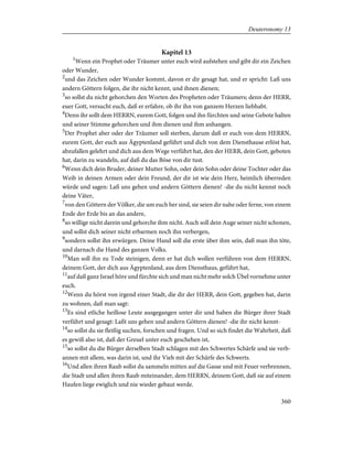 Kapitel 13
1
Wenn ein Prophet oder Träumer unter euch wird aufstehen und gibt dir ein Zeichen
oder Wunder,
2
und das Zeichen oder Wunder kommt, davon er dir gesagt hat, und er spricht: Laß uns
andern Göttern folgen, die ihr nicht kennt, und ihnen dienen;
3
so sollst du nicht gehorchen den Worten des Propheten oder Träumers; denn der HERR,
euer Gott, versucht euch, daß er erfahre, ob ihr ihn von ganzem Herzen liebhabt.
4
Denn ihr sollt dem HERRN, eurem Gott, folgen und ihn fürchten und seine Gebote halten
und seiner Stimme gehorchen und ihm dienen und ihm anhangen.
5
Der Prophet aber oder der Träumer soll sterben, darum daß er euch von dem HERRN,
eurem Gott, der euch aus Ägyptenland geführt und dich von dem Diensthause erlöst hat,
abzufallen gelehrt und dich aus dem Wege verführt hat, den der HERR, dein Gott, geboten
hat, darin zu wandeln, auf daß du das Böse von dir tust.
6
Wenn dich dein Bruder, deiner Mutter Sohn, oder dein Sohn oder deine Tochter oder das
Weib in deinen Armen oder dein Freund, der dir ist wie dein Herz, heimlich überreden
würde und sagen: Laß uns gehen und andern Göttern dienen! -die du nicht kennst noch
deine Väter,
7
von den Göttern der Völker, die um euch her sind, sie seien dir nahe oder ferne, von einem
Ende der Erde bis an das andere,
8
so willige nicht darein und gehorche ihm nicht. Auch soll dein Auge seiner nicht schonen,
und sollst dich seiner nicht erbarmen noch ihn verbergen,
9
sondern sollst ihn erwürgen. Deine Hand soll die erste über ihm sein, daß man ihn töte,
und darnach die Hand des ganzen Volks.
10
Man soll ihn zu Tode steinigen, denn er hat dich wollen verführen von dem HERRN,
deinem Gott, der dich aus Ägyptenland, aus dem Diensthaus, geführt hat,
11
auf daß ganz Israel höre und fürchte sich und man nicht mehr solch Übel vornehme unter
euch.
12
Wenn du hörst von irgend einer Stadt, die dir der HERR, dein Gott, gegeben hat, darin
zu wohnen, daß man sagt:
13
Es sind etliche heillose Leute ausgegangen unter dir und haben die Bürger ihrer Stadt
verführt und gesagt: Laßt uns gehen und andern Göttern dienen! -die ihr nicht kennt-
14
so sollst du sie fleißig suchen, forschen und fragen. Und so sich findet die Wahrheit, daß
es gewiß also ist, daß der Greuel unter euch geschehen ist,
15
so sollst du die Bürger derselben Stadt schlagen mit des Schwertes Schärfe und sie verb-
annen mit allem, was darin ist, und ihr Vieh mit der Schärfe des Schwerts.
16
Und allen ihren Raub sollst du sammeln mitten auf die Gasse und mit Feuer verbrennen,
die Stadt und allen ihren Raub miteinander, dem HERRN, deinem Gott, daß sie auf einem
Haufen liege ewiglich und nie wieder gebaut werde.
360
Deuteronomy 13
 