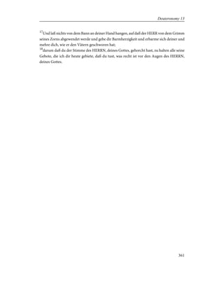 17
Und laß nichts von dem Bann an deiner Hand hangen, auf daß der HERR von dem Grimm
seines Zorns abgewendet werde und gebe dir Barmherzigkeit und erbarme sich deiner und
mehre dich, wie er den Vätern geschworen hat;
18
darum daß du der Stimme des HERRN, deines Gottes, gehorcht hast, zu halten alle seine
Gebote, die ich dir heute gebiete, daß du tust, was recht ist vor den Augen des HERRN,
deines Gottes.
361
Deuteronomy 13
 