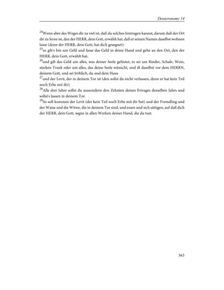 24
Wenn aber des Weges dir zu viel ist, daß du solches hintragen kannst, darum daß der Ort
dir zu ferne ist, den der HERR, dein Gott, erwählt hat, daß er seinen Namen daselbst wohnen
lasse (denn der HERR, dein Gott, hat dich gesegnet):
25
so gib's hin um Geld und fasse das Geld in deine Hand und gehe an den Ort, den der
HERR, dein Gott, erwählt hat,
26
und gib das Geld um alles, was deiner Seele gelüstet, es sei um Rinder, Schafe, Wein,
starken Trank oder um alles, das deine Seele wünscht, und iß daselbst vor dem HERRN,
deinem Gott, und sei fröhlich, du und dein Haus
27
und der Levit, der in deinem Tor ist (den sollst du nicht verlassen, denn er hat kein Teil
noch Erbe mit dir).
28
Alle drei Jahre sollst du aussondern den Zehnten deines Ertrages desselben Jahrs und
sollst's lassen in deinem Tor.
29
So soll kommen der Levit (der kein Teil noch Erbe mit dir hat) und der Fremdling und
der Waise und die Witwe, die in deinem Tor sind, und essen und sich sättigen, auf daß dich
der HERR, dein Gott, segne in allen Werken deiner Hand, die du tust.
363
Deuteronomy 14
 