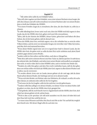 Kapitel 15
1
Alle sieben Jahre sollst du ein Erlaßjahr halten.
2
Also soll's aber zugehen mit dem Erlaßjahr: wenn einer seinem Nächsten etwas borgte, der
soll's ihm erlassen und soll's nicht einmahnen von seinem Nächsten oder von seinem Bruder;
denn es heißt das Erlaßjahr des HERRN.
3
Von einem Fremden magst du es einmahnen; aber dem, der dein Bruder ist, sollst du es
erlassen.
4
Es sollte allerdinge kein Armer unter euch sein; denn der HERR wird dich segnen in dem
Lande, das dir der HERR, dein Gott, geben wird zum Erbe einzunehmen,
5
allein, daß du der Stimme des HERRN, deines Gottes, gehorchest und haltest alle diese
Gebote, die ich dir heute gebiete, daß du darnach tust.
6
Denn der HERR, dein Gott, wird dich segnen, wie er dir verheißen hat; so wirst du vielen
Völkern leihen, und du wirst von niemanden borgen; du wirst über viele Völker herrschen,
und über dich wird niemand herrschen.
7
Wenn deiner Brüder irgend einer arm ist in irgend einer Stadt in deinem Lande, das der
HERR, dein Gott, dir geben wird, so sollst du dein Herz nicht verhärten noch deine Hand
zuhalten gegen deinen armen Bruder,
8
sondern sollst sie ihm auftun und ihm leihen, nach dem er Mangel hat.
9
Hüte dich, daß nicht in deinem Herzen eine böse Tücke sei, daß du sprichst: Es naht herzu
das siebente Jahr, das Erlaßjahr, und siehst einen armen Bruder unfreundlich an und gebest
ihm nicht; so wird er über dich zu dem HERRN rufen, und es wird dir eine Sünde sein.
10
Sondern du sollst ihm geben und dein Herz nicht verdrießen lassen, daß du ihm gibst;
denn um solches willen wird dich der HERR, dein Gott, segnen in allen deinen Werken und
in allem, was du vornimmst.
11
Es werden allezeit Arme sein im Lande; darum gebiete ich dir und sage, daß du deine
Hand auftust deinem Bruder, der bedrängt und arm ist in deinem Lande.
12
Wenn sich dein Bruder, ein Hebräer oder eine Hebräerin, dir verkauft, so soll er dir sechs
Jahre dienen; im siebenten Jahr sollst du ihn frei losgeben.
13
Und wenn du ihn frei losgibst, sollst du ihn nicht leer von dir gehen lassen,
14
sondern sollst ihm auflegen von deinen Schafen, von deiner Tenne von deiner Kelter, daß
du gebest von dem, das dir der HERR, dein Gott, gesegnet hat.
15
Und gedenke, daß du auch Knecht warst in Ägyptenland und der HERR, dein Gott, dich
erlöst hat; darum gebiete ich dir solches heute.
16
Wird er aber zu dir sprechen: Ich will nicht ausziehen von dir; denn ich habe dich und
dein Haus lieb (weil ihm wohl bei dir ist),
17
so nimm einen Pfriemen und bohre ihm durch sein Ohr an der Tür und laß ihn ewiglich
dein Knecht sein. Mit deiner Magd sollst du auch also tun.
364
Deuteronomy 15
 