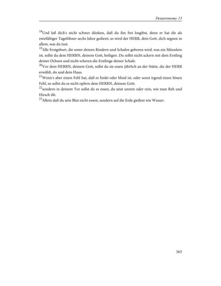 18
Und laß dich's nicht schwer dünken, daß du ihn frei losgibst, denn er hat dir als
zwiefältiger Tagelöhner sechs Jahre gedient; so wird der HERR, dein Gott, dich segnen in
allem, was du tust.
19
Alle Erstgeburt, die unter deinen Rindern und Schafen geboren wird, was ein Männlein
ist, sollst du dem HERRN, deinem Gott, heiligen. Du sollst nicht ackern mit dem Erstling
deiner Ochsen und nicht scheren die Erstlinge deiner Schafe.
20
Vor dem HERRN, deinem Gott, sollst du sie essen jährlich an der Stätte, die der HERR
erwählt, du und dein Haus.
21
Wenn's aber einen Fehl hat, daß es hinkt oder blind ist, oder sonst irgend einen bösen
Fehl, so sollst du es nicht opfern dem HERRN, deinem Gott;
22
sondern in deinem Tor sollst du es essen, du seist unrein oder rein, wie man Reh und
Hirsch ißt.
23
Allein daß du sein Blut nicht essest, sondern auf die Erde gießest wie Wasser.
365
Deuteronomy 15
 